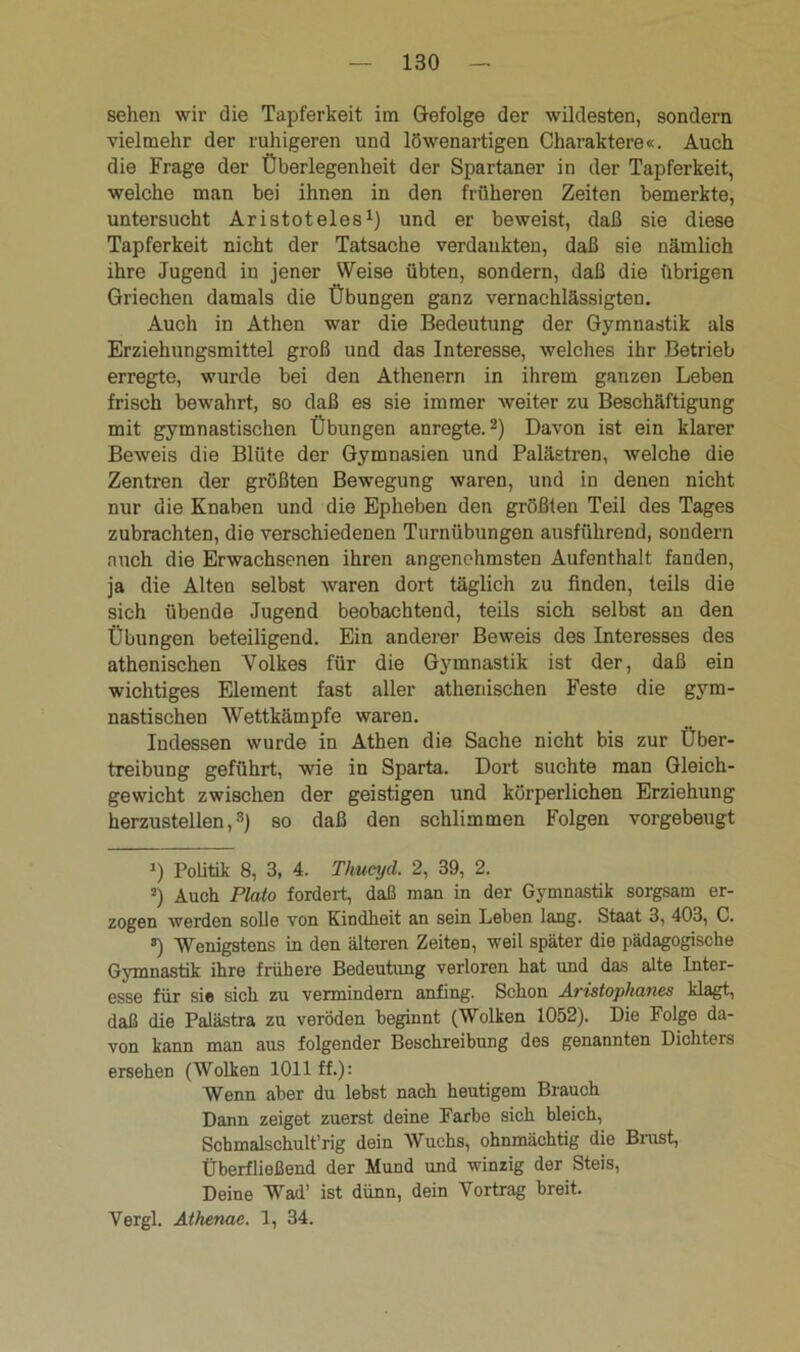 sehen wir die Tapferkeit im Gefolge der wildesten, sondern vielmehr der ruhigeren und löwenartigen Charaktere«. Auch die Frage der Überlegenheit der Spartaner in der Tapferkeit, welche man bei ihnen in den früheren Zeiten bemerkte, untersucht Aristoteles1) und er beweist, daß sie diese Tapferkeit nicht der Tatsache verdankten, daß sie nämlich ihre Jugend in jener Weise übten, sondern, daß die übrigen Griechen damals die Übungen ganz vernachlässigten. Auch in Athen war die Bedeutung der Gymnastik als Erziehungsmittel groß und das Interesse, welches ihr Betrieb erregte, wurde bei den Athenern in ihrem ganzen Leben frisch bewahrt, so daß es sie immer weiter zu Beschäftigung mit gymnastischen Übungen anregte.2) Davon ist ein klarer Beweis die Blüte der Gymnasien und Paläetren, welche die Zentren der größten Bewegung waren, und in denen nicht nur die Knaben und die Epheben den größten Teil des Tages zubrachten, die verschiedenen Turnübungen ausführend, sondern auch die Erwachsenen ihren angenehmsten Aufenthalt fanden, ja die Alten selbst waren dort täglich zu finden, teils die sich übende Jugend beobachtend, teils sich selbst an den Übungen beteiligend. Ein anderer Beweis des Interesses des athenischen Volkes für die Gymnastik ist der, daß ein wichtiges Element fast aller athenischen Feste die gym- nastischen Wettkämpfe waren. Indessen wurde in Athen die Sache nicht bis zur Über- treibung geführt, wie in Sparta. Dort suchte man Gleich- gewicht zwischen der geistigen und körperlichen Erziehung herzustellen,3) so daß den schlimmen Folgen vorgebeugt J) Politik 8, 3, 4. Thueyd. 2, 39, 2. 5) Auch Plato fordert, daß man in der Gymnastik sorgsam er- zogen werden solle von Kindheit an sein Leben lang. Staat 3, 403, C. *) Wenigstens in den älteren Zeiten, weil später die pädagogische Gymnastik ihre frühere Bedeutung verloren hat und das alte Inter- esse für sie sich zu vermindern anfing. Schon Aristophanes klagt, daß die Palästra zu veröden beginnt (Wolken 1052). Die Folge da- von kann man aus folgender Beschreibung des genannten Dichters ersehen (Wolken 1011 ff.): Wenn aber du lebst nach heutigem Brauch Dann zeiget zuerst deine Farbe sich bleich, Schmalschult’rig dein Wuchs, ohnmächtig die Brust, Überfließend der Mund und winzig der Steis, Deine Wad’ ist dünn, dein Vortrag breit. Vergl. Athenae. 1, 34.