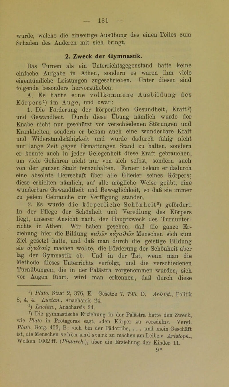 wurde, welche die einseitige Ausübung des einen Teiles zum Schaden des Änderen mit sich bringt. 2. Zweck der Gymnastik. Das Turnen als ein Unterrichtsgegenstand hatte keine einfache Aufgabe in Athen, sondern es waren ihm viele eigentümliche Leistungen zugeschrieben. Unter diesen sind folgende besonders hervorzuheben. A. Es hatte eine vollkommene Ausbildung des Körpers1) im Auge, und zwar: 1. Die Förderung der körperlichen Gesundheit, Kraft2) und Gewandheit. Durch diese Übung nämlich wurde der Knabe nicht nur geschützt vor verschiedenen Störungen und Krankheiten, sondern er bekam auch eine wunderbare Kraft und Widerstandsfähigkeit und wurde dadurch fähig nicht nur lange Zeit gegen Ermattungen Stand zu halten, sondern er konnte auch in jeder Gelegenheit diese Kraft gebrauchen, um viele Gefahren nicht nur von sich selbst, sondern auch von der ganzen Stadt fernzuhalten. Ferner bekam er dadurch eine absolute Herrschaft über alle Glieder seines Körpers; diese erhielten nämlich, auf alle mögliche Weise geübt, eine wunderbare Gewandtheit und Beweglichkeit, so daß sie immer zu jedem Gebrauche zur Verfügung standen. 2. Es wurde die körperliche Schönheit3) gefördert. In der Pflege der Schönheit und Veredlung des Körpers liegt, unserer Ansicht nach, der Hauptzweck des Turnunter- richts in Athen. Wir haben gesehen, daß die ganze Er- ziehung hier die Bildung xaXujp xuyud-wp Menschen sich zum Ziel gesetzt hatte, und daß man durch die geistige Bildung sie uyu&ovg machen wollte, die Förderung der Schönheit aber lag der Gymnastik ob. Und in der Tat, wenn man die Methode dieses Unterrichts verfolgt, und die verschiedenen Turnübungen, die in der Palästra vorgenommen wurden, sich vor Augen führt, wird man erkennen, daß durch diese *) Plato, Staat 2, 376, E. Gesetze 7, 795, D. Aristot., Politik 8, 4, 4. Ltieian., Anacharsis 24. 2) Lueian., Anacharsis 24. s) Die gymnastische Erziehung in der Palästra hatte den Zweck, wie Plato in Protagoras sagt, »den Körper zu veredeln*. Vergl. Plato, Gorg. 452, B: »ich bin der Pädotribe, . . . und mein Geschäft ist, die Menschen schön und stark zu machen am Leibe.« Aristoph., Wolken 1002 ff. (Pluiarch.), über die Erziehung der Kinder 11. 9*