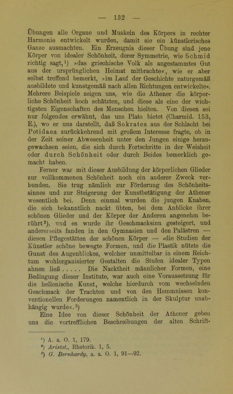 Übungen alle Organe und Muskeln des Körpers in rechter Harmonie entwickelt wurden, damit sie ein künstlerisches Ganze ausmachteu. Ein Erzeugnis dieser Übung sind jene Körper von idealer Schönheit, derer Symmetrie, wie Schmid richtig sagt,1) »das griechische Volk als angestammtes Gut aus der ursprünglichen Heimat mitbrachte«, wie er aber selbst treffend bemerkt, »im Lauf der Geschichte naturgemäß ausbildete und kunstgemäß nach allen Richtungen entwickelte«. Mehrere Beispiele zeigen uns, -wie die Athener die körper- liche Schönheit hoch schätzten, und diese als eine der wich- tigsten Eigenschaften des Menschen hielten. Von diesen sei nur folgendes erwähnt, das uns Plato bietet (Charmid. 153, E.), wo er uns darstellt, daß Sokrates aus der Scldacht bei Potidaea zurückkehrend mit großem Interesse fragte, ob in der Zeit seiner Abwesenheit unter den Jungen einige heran- gewachsen seien, die sich durch Fortschritte in der Weisheit oder durch Schönheit oder durch Beides bemerklich ge- macht, haben. Ferner war mit dieser Ausbildung der körperlichen Glieder zur vollkommenen Schönheit noch ein anderer Zweck ver- bunden. Sie trug nämlich zur Förderung des Schönheits- sinnes und zur Steigerung der Kunstbetätigung der Athener- wesentlich bei. Denn einmal wurden die jungen Knaben, die sich bekanntlich nackt übten, bei dem Anblicke ihrer schönen Glieder und der Körper der Anderen angenehm be- rührt2), und es wurde ihr Geschmacksinn gesteigert, und andererseits fanden in den Gymnasien und den Palästren — diesen Pflegestätten der schönen Körper — »die Studien der Künstler schöne bewegte Formen, und die Plastik nützte die Gunst des Augenblickes, welcher unmittelbar in einem Reich- tum wohlorgauisierter Gestalten die Stufen idealer Typen ahnen ließ Die Nacktheit männlicher Formen, eine Bedingung dieser Institute, war auch eine Voraussetzung für die hellenische Kunst, welche hierdurch vom wechselnden Geschmack der Trachten und von den Hemmnissen kon- ventionellen Forderungen namentlich in der Skulptur unab- hängig wurde«.3) Eine Idee von dieser Schönheit der Athener geben uns die vortrefflichen Beschreibungen der alten Schrift- D A. a. 0. 1, 179. *) Aristot., Rhetorik. 1, 5. 3) O. Bernhardt/, a. a. 0. 1, 91—92.