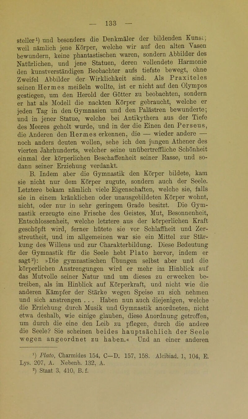 steiler1) und besonders die Denkmäler der bildenden Kunsi; weil nämlich jene Körper, welche wir auf den alten Vasen bewundern, keine phantastischen waren, sondern Abbilder des Natürlichen, und jene Statuen, deren vollendete Harmonie den kunstverständigen Beobachter aufs tiefste bewegt, ohne Zweifel Abbilder der Wirklichkeit sind. Als Praxiteles seinen Hermes meißeln wollte, ist er nicht auf den Olympos gestiegen, um den Herold der Götter zu beobachten, sondern er hat als Modell die nackten Körper gebraucht, welche er jeden Tag in den Gymnasien und den Palästren bewunderte; und in jener Statue, welche bei Antikythera aus der Tiefe des Meeres geholt wurde, und in der die Einen den Perseus, die Anderen den Hermes erkennen, die — wieder andere — noch anders deuten wollen, sehe ich den jungen Athener des vierten Jahrhunderts, welcher seine unübertreffliche Schönheit einmal der körperlichen Beschaffenheit seiner Rasse, und so- dann seiner Erziehung verdankt. B. Indem aber die Gymnastik den Körper bildete, kam sie nicht nur dem Körper zugute, sondern auch der Seele. Letztere bekam nämlich viele Eigenschaften, welche sie, falls sie in einem kränklichen oder unausgebildeten Körper wohnt, nicht, oder nur in sehr geringem Grade besitzt. Die Gym- nastik erzeugte eine Frische des Geistes, Mut, Besonnenheit, Entschlossenheit, welche letztere aus der körperlichen Kraft geschöpft wird, ferner hütete sie vor Schlaffheit und Zer- streutheit, und im allgemeinen war sie ein Mittel zur Stär- kung des Willens und zur Charakterbildung. Diese Bedeutung der Gymnastik für die Seele hebt Plato hervor, indem er sagt2): »Die gymnastischen Übungen selbst aber und die körperlichen Anstrengungen wird er mehr im Hinblick auf das Mutvolle seiner Natur und um dieses zu erwecken be- treiben, als im Hinblick auf Körperkraft, und nicht wie die anderen Kämpfer der Stärke wegen Speise zu sich nehmen und sich anstrengen . . . Haben nun auch diejenigen, welche die Erziehung durch Musik und Gymnastik anordneten, nicht etwa deshalb, wie einige glauben, diese Anordnung getroffen, um durch die eine den Leib zu pflegen, durch die andere die Seele? Sie scheinen beides hauptsächlich der Seele wegen angeordnet zu haben.« Und an einer anderen ') Plato, Charmides 154, C—D. 157, 158. Alcibiad. 1, 104, E. Lys. 207, A. Nebenb. 132, A. J) Staat 3. 410, B. f.