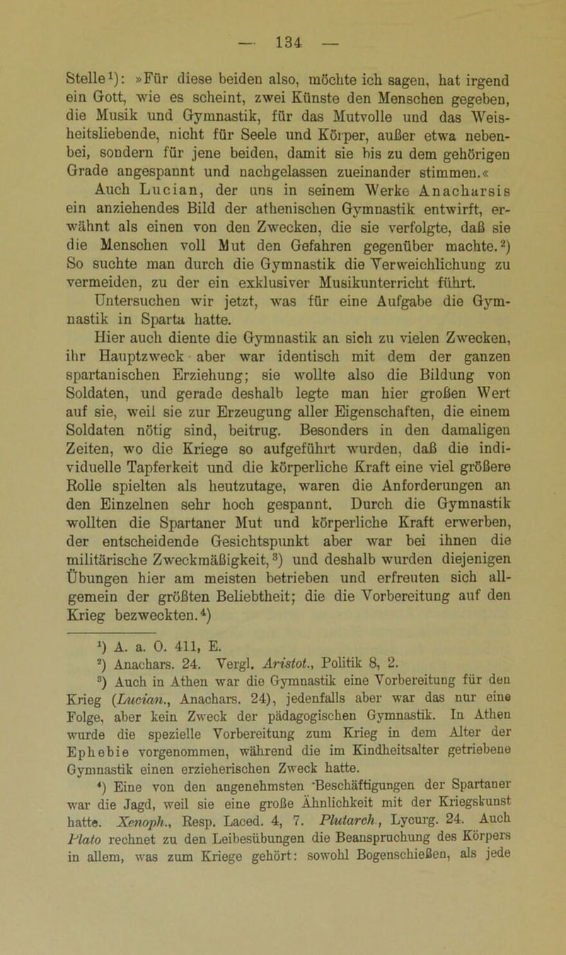 Stelle1): »Für diese beiden also, möchte ich sagen, hat irgend ein Gott, wie es scheint, zwei Künste den Menschen gegeben, die Musik und Gymnastik, für das Mutvolle und das Weis- heitsliebende, nicht für Seele und Körper, außer etwa neben- bei, sondern für jene beiden, damit sie bis zu dem gehörigen Grade angespannt und nachgelassen zueinander stimmen.« Auch Lucian, der uns in seinem Werke Anacharsis ein anziehendes Bild der athenischen Gymnastik entwirft, er- wähnt als einen von den Zwecken, die sie verfolgte, daß sie die Menschen voll Mut den Gefahren gegenüber machte.2) So suchte man durch die Gymnastik die Verweichlichung zu vermeiden, zu der ein exklusiver Musikunterricht führt. Untersuchen wir jetzt, was für eine Aufgabe die Gym- nastik in Sparta hatte. Hier auch diente die Gymnastik an sich zu vielen Zwecken, ihr Hauptzweck aber war identisch mit dem der ganzen spartanischen Erziehung; sie wollte also die Bildung von Soldaten, und gerade deshalb legte man hier großen Wert auf sie, weil sie zur Erzeugung aller Eigenschaften, die einem Soldaten nötig sind, beitrug. Besonders in den damaligen Zeiten, wo die Kriege so aufgeführt wurden, daß die indi- viduelle Tapferkeit und die körperliche Kraft eine viel größere Rolle spielten als heutzutage, waren die Anforderungen an den Einzelnen sehr hoch gespannt. Durch die Gymnastik wollten die Spartaner Mut und körperliche Kraft erwerben, der entscheidende Gesichtspunkt aber war bei ihnen die militärische Zweckmäßigkeit,3) und deshalb wurden diejenigen Übungen hier am meisten betrieben und erfreuten sich all- gemein der größten Beliebtheit; die die Vorbereitung auf den Krieg bezweckten.4) >) A. a. 0. 411, E. 2) Anaehars. 24. Vergl, Aristot., Politik 8, 2. 3) Auch in Athen war die Gymnastik eine Vorbereitung für deu Krieg {Lucian., Anaehars. 24), jedenfalls aber war das nur eine Folge, aber kein Zweck der pädagogischen Gymnastik. In Athen wurde die spezielle Vorbereitung zum Krieg in dem Alter der Ephebie vorgenommen, während die im Kindheitsalter getriebene Gymnastik einen erzieherischen Zweck hatte. *) Eine von den angenehmsten 'Beschäftigungen der Spartaner war die Jagd, weil sie eine große Ähnlichkeit mit der Kriegskunst hatte. Xenoph., Resp. Laced. 4, 7. Plutarch , Lycurg. 24. Auch Plato rechnet zu den Leibesübungen die Beanspruchung des Körpers in allem, was zum Kriege gehört: sowohl Bogenschießen, als jede