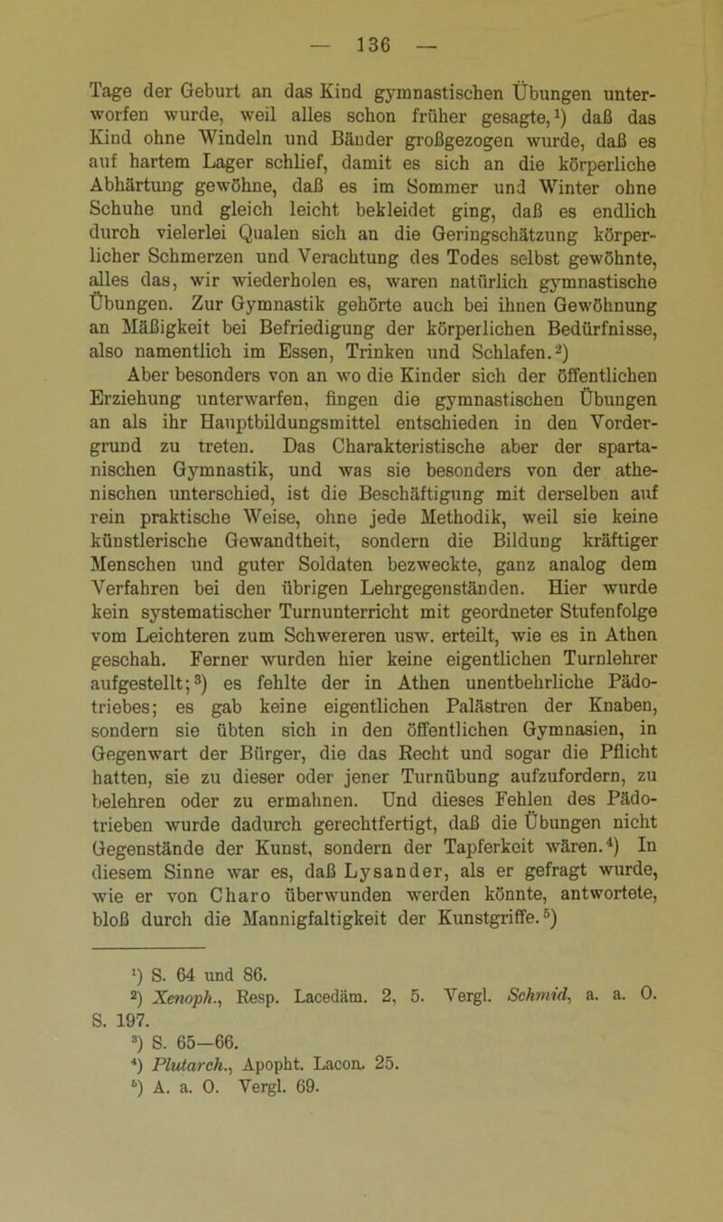 Tage der Geburt an das Kind gymnastischen Übungen unter- worfen wurde, weil alles schon früher gesagte,1) daß das Kind ohne Windeln und Bänder großgezogen wurde, daß es auf hartem Lager schlief, damit es sich an die körperliche Abhärtung gewöhne, daß es im Sommer und Winter ohne Schuhe und gleich leicht bekleidet ging, daß es endlich durch vielerlei Qualen sich an die Geringschätzung körper- licher Schmerzen und Verachtung des Todes selbst gewöhnte, alles das, wir wiederholen es, waren natürlich gymnastische Übungen. Zur Gymnastik gehörte auch bei ihnen Gewöhnung an Mäßigkeit bei Befriedigung der körperlichen Bedürfnisse, also namentlich im Essen, Trinken und Schlafen.2) Aber besonders von an wo die Kinder sich der öffentlichen Erziehung unterwarfen, fingen die gymnastischen Übungen an als ihr Hauptbildungsmittel entschieden in den Vorder- grund zu treten. Das Charakteristische aber der sparta- nischen Gymnastik, und was sie besonders von der athe- nischen unterschied, ist die Beschäftigung mit derselben auf rein praktische Weise, ohne jede Methodik, weil sie keine künstlerische Gewandtheit, sondern die Bildung kräftiger Menschen und guter Soldaten bezweckte, ganz analog dem Verfahren bei den übrigen Lehrgegenständen. Hier wurde kein systematischer Turnunterricht mit geordneter Stufenfolge vom Leichteren zum Schwereren usw. erteilt, wie es in Athen geschah. Ferner wurden hier keine eigentlichen Turnlehrer aufgestellt;3) es fehlte der in Athen unentbehrliche Pädo- triebes; es gab keine eigentlichen Palästren der Knaben, sondern sie übten sich in den öffentlichen Gymnasien, in Gegenwart der Bürger, die das Recht und sogar die Pflicht hatten, sie zu dieser oder jener Turnübung aufzufordern, zu belehren oder zu ermahnen. Und dieses Fehlen des Pädo- trieben wurde dadurch gerechtfertigt, daß die Übungen nicht Gegenstände der Kunst, sondern der Tapferkeit wären.4) In diesem Sinne war es, daß Lysander, als er gefragt wurde, wie er von Charo überwunden werden könnte, antwortete, bloß durch die Mannigfaltigkeit der Kunstgriffe.5) 1) S. 64 und 86. 2) Xenopk., Resp. Lacedäm. 2, 5. Vergl. Schmid, a. a. 0. S. 197. 3) S. 65-66. 4) Plutarch., Apopht. Lacon. 25. 6) A. a. 0. Vergl. 69.