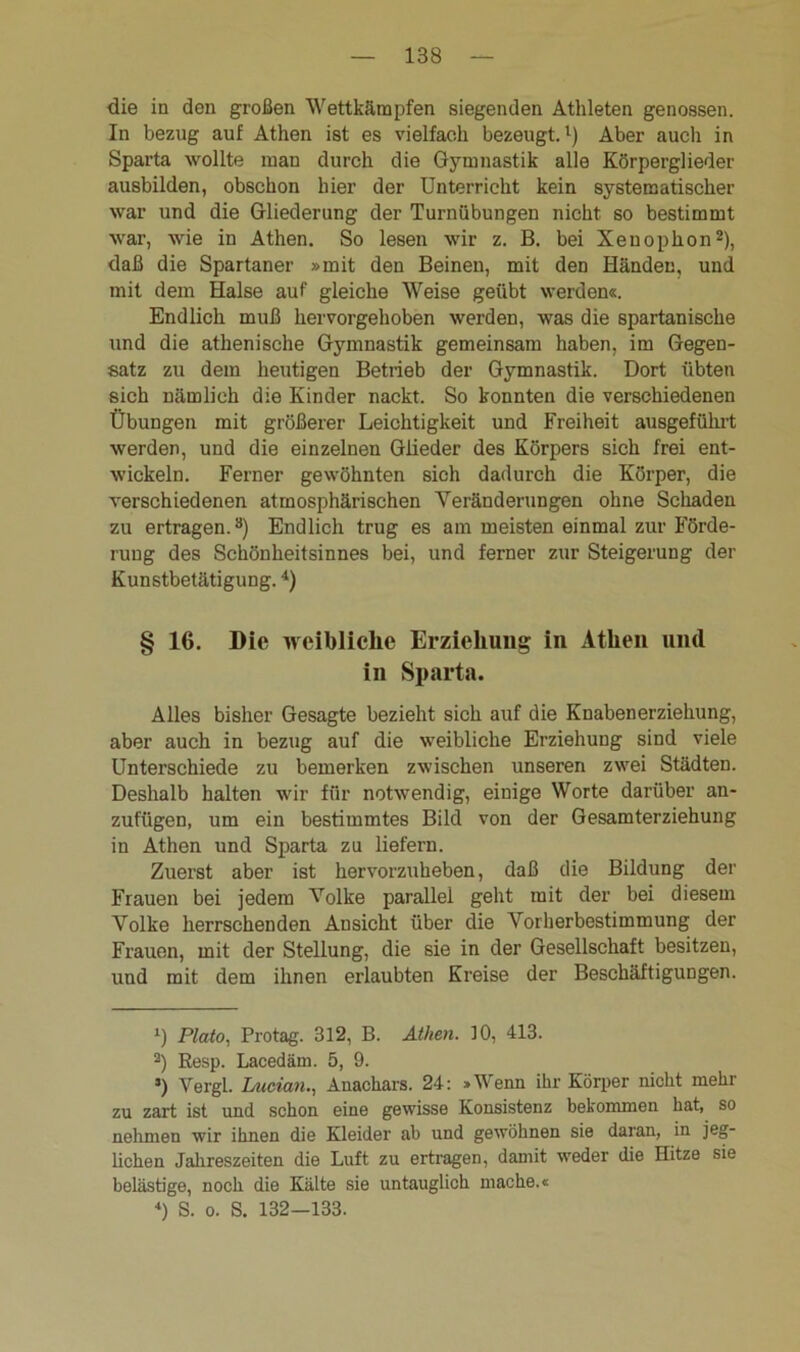 die in den großen Wettkämpfen siegenden Athleten genossen. In bezug auf Athen ist es vielfach bezeugt.1) Aber aucli in Sparta wollte man durch die Gymnastik alle Körperglieder ausbilden, obschon hier der Unterricht kein systematischer war und die Gliederung der Turnübungen nicht so bestimmt war, wie in Athen. So lesen wir z. B. bei Xenophon2), daß die Spartaner »mit den Beinen, mit den Händen, und mit dem Halse auf gleiche Weise geübt werden«. Endlich muß hervorgehoben werden, was die spartanische und die athenische Gymnastik gemeinsam haben, im Gegen- satz zu dem heutigen Betrieb der Gymnastik. Dort übten sich nämlich die Kinder nackt. So konnten die verschiedenen Übungen mit größerer Leichtigkeit und Freiheit ausgeführt werden, und die einzelnen Glieder des Körpers sich frei ent- wickeln. Ferner gewöhnten sich dadurch die Körper, die verschiedenen atmosphärischen Veränderungen ohne Schaden zu ertragen.3) Endlich trug es am meisten einmal zur Förde- rung des Schönheitsinnes bei, und ferner zur Steigerung der Kunstbetätigung.4) § 16. Die weibliche Erziehung in Athen und in Sparta. Alles bisher Gesagte bezieht sich auf die Knabenerziehung, aber auch in bezug auf die weibliche Erziehung sind viele Unterschiede zu bemerken zwischen unseren zwei Städten. Deshalb halten wir für notwendig, einige Worte darüber an- zufügen, um ein bestimmtes Bild von der Gesamterziehung in Athen und Sparta zu liefern. Zuerst aber ist hervorzuheben, daß die Bildung der Frauen bei jedem Volke parallel geht mit der bei diesem Volke herrschenden Ansicht über die Vorherbestimmung der Frauen, mit der Stellung, die sie in der Gesellschaft besitzen, und mit dem ihnen erlaubten Kreise der Beschäftigungen. 1) Plato, Protag. 312, B. Athen. 10, 413. 2) Besp. Lacedäm. 5, 9. s) Vergl. Lncian., Anachars. 24: »Wenn ihr Körper nicht mehr zu zart ist und schon eine gewisse Konsistenz bekommen hat, so nehmen wir ihnen die Kleider ab und gewöhnen sie daran, in jeg- lichen Jahreszeiten die Luft zu ertragen, damit weder die Hitze sie belästige, noch die Kälte sie untauglich mache.« 4) S. o. S. 132—133.