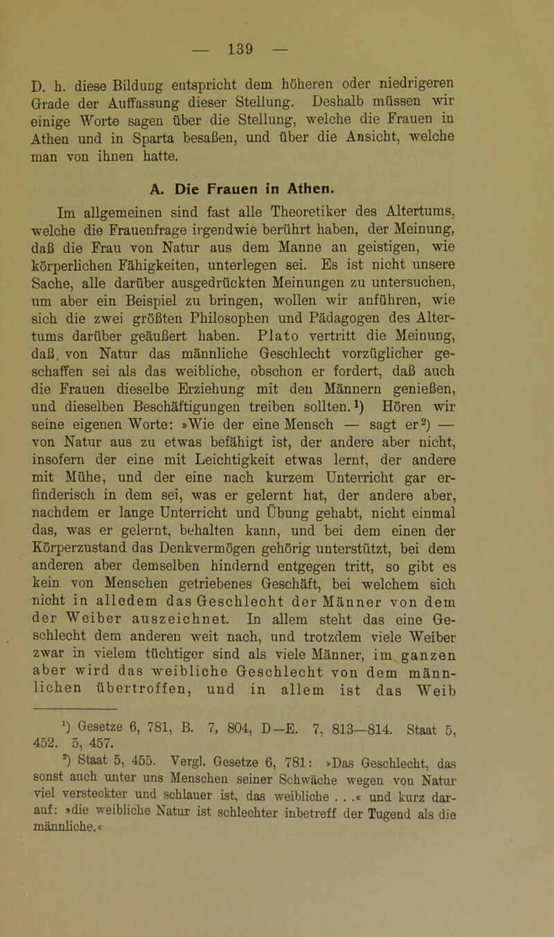D. h. diese Bildung entspricht dem höheren oder niedrigeren Grade der Auffassung dieser Stellung. Deshalb müssen wir einige Worte sagen über die Stellung, welche die Frauen in Athen und in Sparta besaßen, und über die Ansicht, welche man von ihnen hatte. A. Die Frauen in Athen. Im allgemeinen sind fast alle Theoretiker des Altertums, welche die Frauenfrage irgendwie berührt haben, der Meinung, daß die Frau von Natur aus dem Manne an geistigen, wie körperlichen Fähigkeiten, unterlegen sei. Es ist nicht unsere Sache, alle darüber ausgedrückten Meinungen zu untersuchen, um aber ein Beispiel zu bringen, wollen wir anführen, wie sich die zwei größten Philosophen und Pädagogen des Alter- tums darüber geäußert haben. Plato vertritt die Meinung, daß. von Natur das männliche Geschlecht vorzüglicher ge- schaffen sei als das weibliche, obschon er fordert, daß auch die Frauen dieselbe Erziehung mit den Männern genießen, und dieselben Beschäftigungen treiben sollten.1) Hören wir seine eigenen Worte: »Wie der eine Mensch — sagt er2) — von Natur aus zu etwas befähigt ist, der andere aber nicht, insofern der eine mit Leichtigkeit etwas lernt, der andere mit Mühe, und der eine nach kurzem Unterricht gar er- finderisch in dem sei, was er gelernt hat, der andere aber, nachdem er lange Unterricht und Übung gehabt, nicht einmal das, was er gelernt, behalten kann, und bei dem einen der Körperzustand das Denkvermögen gehörig unterstützt, bei dem anderen aber demselben hindernd entgegen tritt, so gibt es kein von Menschen getriebenes Geschäft, bei welchem sich nicht in alledem das Geschlecht der Männer von dem der Weiber auszeichnet. In allem steht das eine Ge- schlecht dem anderen weit nach, und trotzdem viele Weiber zwar in vielem tüchtiger sind als viele Männer, im ganzen aber wird das weibliche Geschlecht von dem männ- lichen übertroffen, und in allem ist das Weib l) Gesetze 6, 781, B. 7, 804, D-E. 7, 813—814. Staat 5, 452. 5, 457. •) Staat 5, 455. Vergl. Gesetze 6, 781: »Das Geschlecht, das sonst auch unter uns Menschen seiner Schwäche wegen vou Natur viel versteckter und schlauer ist, das weibliche . . .« und kurz dar- auf: »die weibliche Natur ist schlechter inbetreff der Tugend als die männliche.«