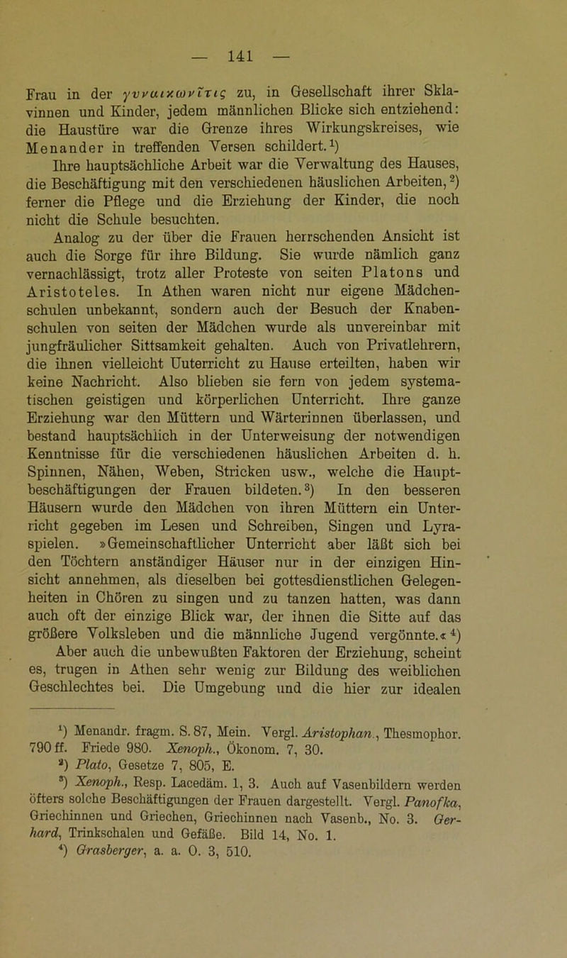 Frau in der ywuixcovTrig zu, in Gesellschaft ihrer Skla- vinnen und Kinder, jedem männlichen Blicke sich entziehend: die Haustüre war die Grenze ihres Wirkungskreises, wie Menander in treffenden Versen schildert.1) Ihre hauptsächliche Arbeit war die Verwaltung des Hauses, die Beschäftigung mit den verschiedenen häuslichen Arbeiten,2) ferner die Pflege und die Erziehung der Kinder, die noch nicht die Schule besuchten. Analog zu der über die Frauen herrschenden Ansicht ist auch die Sorge für ihre Bildung. Sie wurde nämlich ganz vernachlässigt, trotz aller Proteste von seiten Platons und Aristoteles. In Athen waren nicht nur eigene Mädchen- schulen unbekannt, sondern auch der Besuch der Knaben- schulen von seiten der Mädchen wurde als unvereinbar mit jungfräulicher Sittsamkeit gehalten. Auch von Privatlehrern, die ihnen vielleicht Uuterricht zu Hause erteilten, haben wir keine Nachricht. Also blieben sie fern von jedem systema- tischen geistigen und körperlichen Unterricht. Ihre ganze Erziehung war den Müttern und Wärterinnen überlassen, und bestand hauptsächlich in der Unterweisung der notwendigen Kenntnisse für die verschiedenen häuslichen Arbeiten d. h. Spinnen, Nähen, Weben, Stricken usw., welche die Haupt- beschäftigungen der Frauen bildeten.3) In den besseren Häusern wurde den Mädchen von ihren Müttern ein Unter- richt gegeben im Lesen und Schreiben, Singen und Lyra- spielen. »Gemeinschaftlicher Unterricht aber läßt sich bei den Töchtern anständiger Häuser nur in der einzigen Hin- sicht annehmen, als dieselben bei gottesdienstlichen Gelegen- heiten in Chören zu singen und zu tanzen hatten, was dann auch oft der einzige Blick war, der ihnen die Sitte auf das größere Volksleben und die männliche Jugend vergönnte.«4) Aber auch die unbewußten Faktoren der Erziehung, scheint es, trugen in Athen sehr wenig zur Bildung des weiblichen Geschlechtes bei. Die Umgebung und die hier zur idealen ’j Menandr. fragm. S. 87, Mein. Vergl. Aristophan., Tkesmopkor. 790 ff. Friede 980. Xenoph., Ökonom. 7, 30. a) Plato, Gesetze 7, 805, E. 8) Xenoph., Resp. Lacedäm. 1, 3. Auch auf Vaseubildern werden öfters solche Beschäftigungen der Frauen dargestellt. Vergl. Panofka, Griechinnen und Griechen, Griechinnen nach Vasenb., No. 3. Ger- hard, Trinkschalen und Gefäße. Bild 14, No. 1. 4) Grasberger, a. a. 0. 3, 510.