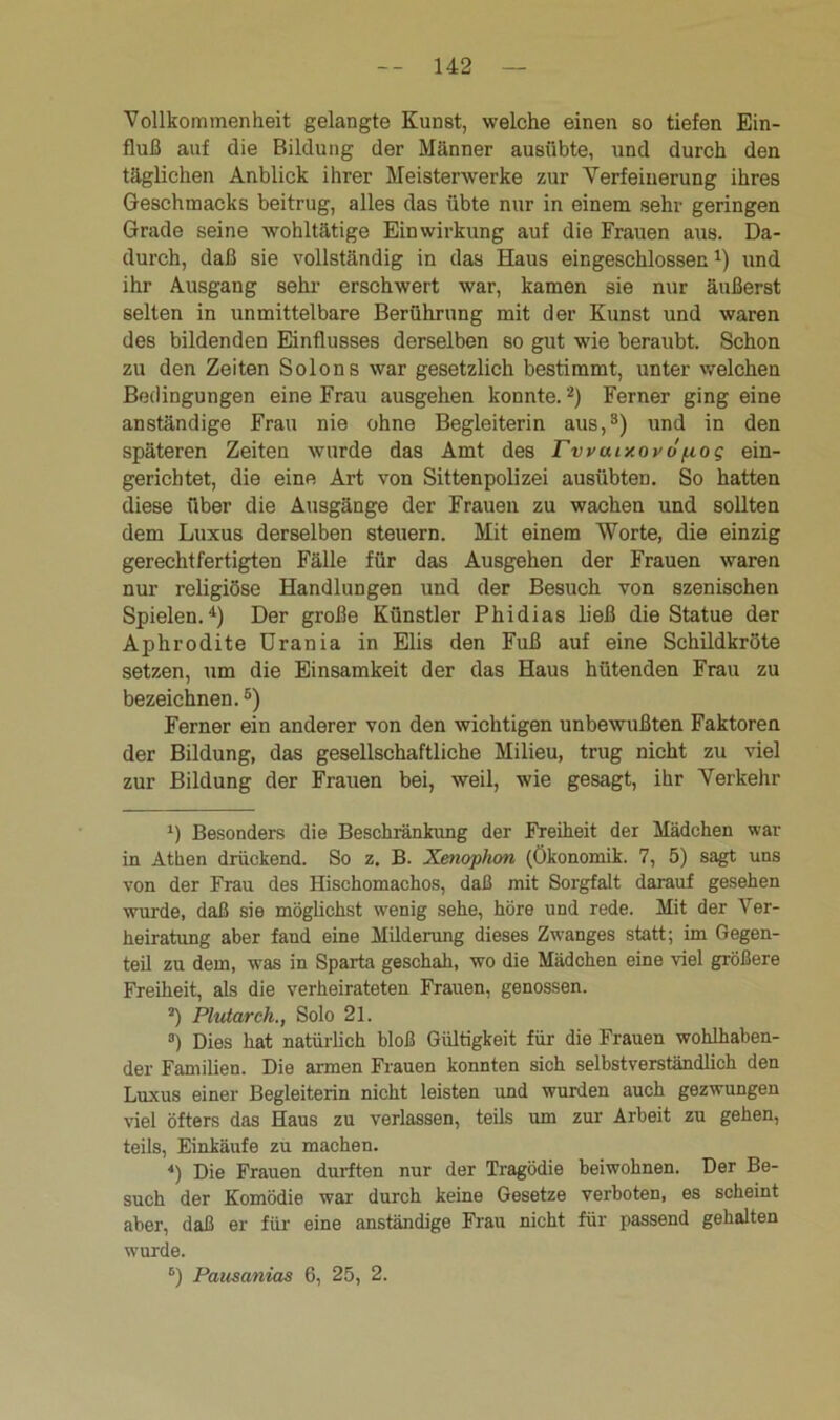 Vollkommenheit gelangte Kunst, welche einen so tiefen Ein- fluß auf die Bildung der Männer ausübte, und durch den täglichen Anblick ihrer Meisterwerke zur Verfeinerung ihres Geschmacks beitrug, alles das übte nur in einem sehr geringen Grade seine wohltätige Einwirkung auf die Frauen aus. Da- durch, daß sie vollständig in das Haus eingeschlossenl * * 4) und ihr Ausgang sehr erschwert war, kamen sie nur äußerst selten in unmittelbare Berührung mit der Kunst und waren des bildenden Einflusses derselben so gut wie beraubt. Schon zu den Zeiten Solons war gesetzlich bestimmt, unter welchen Bedingungen eine Frau ausgehen konnte.2) Ferner ging eine anständige Frau nie ohne Begleiterin aus,3) und in den späteren Zeiten wurde das Amt des rvvouxovopog ein- gerichtet, die eine Art von Sittenpolizei ausübten. So hatten diese über die Ausgänge der Frauen zu wachen und sollten dem Luxus derselben steuern. Mit einem Worte, die einzig gerechtfertigten Fälle für das Ausgehen der Frauen waren nur religiöse Handlungen und der Besuch von szenischen Spielen.4) Der große Künstler Phidias ließ die Statue der Aphrodite Urania in Elis den Fuß auf eine Schildkröte setzen, um die Einsamkeit der das Haus hütenden Frau zu bezeichnen.5 6) Ferner ein anderer von den wichtigen unbewußten Faktoren der Bildung, das gesellschaftliche Milieu, trug nicht zu viel zur Bildung der Frauen bei, weil, wie gesagt, ihr Verkehr l) Besonders die Beschränkung der Freiheit der Mädchen war in Athen drückend. So z. B. Xenophon (Ökonomik. 7, 5) sagt uns von der Frau des Hischomachos, daß mit Sorgfalt darauf gesehen wurde, daß sie möglichst wenig sehe, höre und rede. Mit der Ver- heiratung aber faud eine Milderung dieses Zwanges statt; im Gegen- teil zu dem, was in Sparta geschah, wo die Mädchen eine viel größere Freiheit, als die verheirateten Frauen, genossen. *) Plutarch., Solo 21. °) Dies hat natürlich bloß Gültigkeit für die Frauen wohlhaben- der Familien. Die armen Frauen konnten sich selbstverständlich den Luxus einer Begleiterin nicht leisten und wurden auch gezwungen viel öfters das Haus zu verlassen, teils um zur Arbeit zu gehen, teils, Einkäufe zu machen. 4) Die Frauen durften nur der Tragödie beiwohnen. Der Be- such der Komödie war durch keine Gesetze verboten, es scheint aber, daß er für eine anständige Frau nicht für passend gehalten wurde. 6) Pausanias 6, 25, 2.