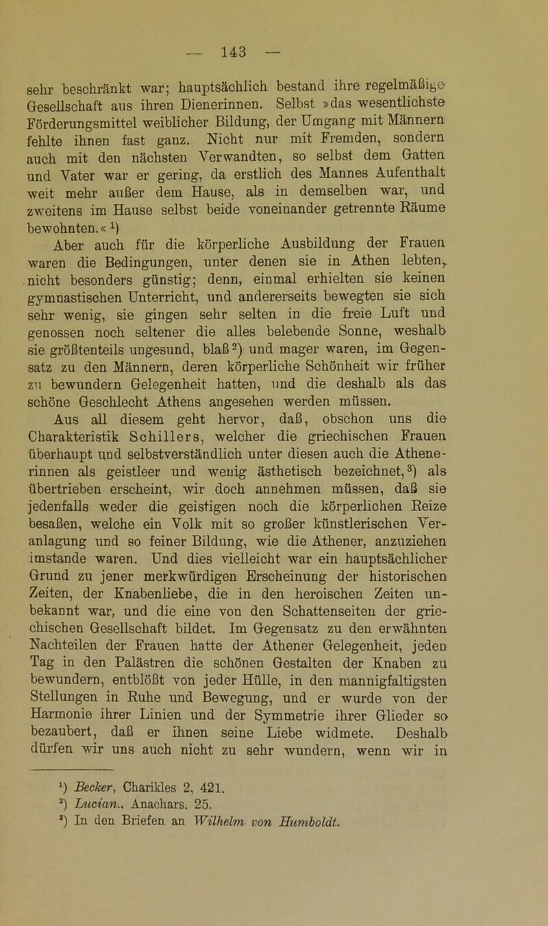 sehr beschränkt war; hauptsächlich bestand ihre regelmäßige Gesellschaft aus ihren Dienerinnen. Selbst »das wesentlichste Förderungsmittel weiblicher Bildung, der Umgang mit Männern fehlte ihnen fast ganz. Nicht nur mit Fremden, sondern auch mit den nächsten Verwandten, so selbst dem Gatten und Vater war er gering, da erstlich des Mannes Aufenthalt weit mehr außer dem Hause, als in demselben war, und zweitens im Hause selbst beide voneinander getrennte Räume bewohnten.« B Aber auch für die körperliche Ausbildung der Frauen waren die Bedingungen, unter denen sie in Athen lebten,, nicht besonders günstig; denn, einmal erhielten sie keinen gymnastischen Unterricht, und andererseits bewegten sie sich sehr wenig, sie gingen sehr selten in die freie Luft und genossen noch seltener die alles belebende Sonne, weshalb sie größtenteils ungesund, blaß2) und mager waren, im Gegen- satz zu den Männern, deren körperliche Schönheit wir früher zu bewundern Gelegenheit hatten, und die deshalb als das schöne Geschlecht Athens angesehen werden müssen. Aus all diesem geht hervor, daß, obschon uns die Charakteristik Schillers, welcher die griechischen Frauen überhaupt und selbstverständlich unter diesen auch die Athene- rinnen als geistleer und wenig ästhetisch bezeichnet,3) als übertrieben erscheint, wir doch annehmen müssen, daß sie jedenfalls weder die geistigen noch die körperlichen Reize besaßen, welche ein Volk mit so großer künstlerischen Ver- anlagung und so feiner Bildung, wie die Athener, anzuziehen imstande waren. Und dies vielleicht war ein hauptsächlicher Grund zu jener merkwürdigen Erscheinung der historischen Zeiten, der Knabenliebe, die in den heroischen Zeiten un- bekannt war, und die eine von den Schattenseiten der grie- chischen Gesellschaft bildet. Im Gegensatz zu den erwähnten Nachteilen der Frauen hatte der Athener Gelegenheit, jeden Tag in den Palästren die schönen Gestalten der Knaben zu bewundern, entblößt von jeder Hülle, in den mannigfaltigsten Stellungen in Ruhe und Bewegung, und er wurde von der Harmonie ihrer Linien und der Symmetrie ihrer Glieder so bezaubert, daß er ihnen seine Liebe widmete. Deshalb dürfen wir uns auch nicht zu sehr wundern, wenn wir in *) Becker, Charikles 2, 421. *) Lucian., Anackars. 25. a) In den Briefen an Wilhelm von Humboldt.