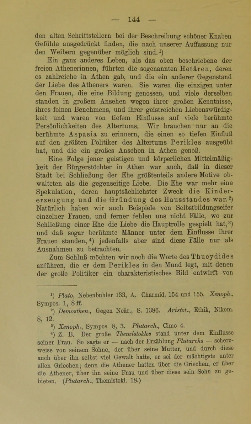 den alten Schriftstellern bei der Beschreibung schöner Knaben Gefühle ausgedrückt finden, die nach unserer Auffassung nur den Weibern gegenüber möglich sind.1) Ein ganz anderes Leben, als das oben beschriebene der freien Athenerinnen, führten die sogenannten Hetären, deren es zahlreiche in Athen gab, und die ein anderer Gegenstand der Liebe des Atheners waren. Sie waren die einzigen unter den Frauen, die eine Bildung genossen, und viele derselben standen in großem Ansehen wegen ihrer großen Kenntnisse, ihres feinen Benehmens, und ihrer geistreichen Liebenswürdig- keit und waren von tiefem Einflüsse auf viele berühmte Persönlichkeiten des Altertums. Wir brauchen nur an die berühmte Aspasia zu erinnern, die einen so tiefen Einfluß auf den größten Politiker des Altertums Perikies ausgeübt hat, und die ein großes Ansehen in Athen genoß. Eine Folge jener geistigen und körperlichen Mittelmäßig- keit der Bürgerstöchter in Athen war auch, daß in dieser Stadt bei Schließung der Ehe größtenteils andere Motive ob- walteten als die gegenseitige Liebe. Die Ehe war mehr eine Spekulation, deren hauptsächlichster Zweck die Kinder- erzeugung und die Gründung des Hausstandes war.2) Natürlich haben wir auch Beispiele von Selbstbildungseifer einzelner Frauen, und ferner fehlen uns nicht Fälle, wo zur Schließung einer Ehe die Liebe die Hauptrolle gespielt hat,3) und daß sogar berühmte Männer unter dem Einflüsse ihrer Frauen standen,4) jedenfalls aber sind diese Fälle nur als Ausnahmen zu betrachten. Zum Schluß möchten wir noch die Worte des Thucydides anführen, die er dem Perikies in den Mund legt, mit denen der große Politiker ein charakteristisches Bild entwirft von ■) Plato, Nebenbuhler 133, A. Charmid. 154 und 155. Xenoph., Sympos. 1, 8 ff. 2) Demosthen., Gegen Neär., S. 1386. Aristot., Ethik, Nikom. 8, 12. 3) Xenoph., Sympos. 8, 3. Plutarch., Cimo 4. 4) Z. B. Der große Themistokles stand unter dem Einflüsse seiner Frau. So sagte er — nach der Erzählung Plutarchs — scherz- weise von seinem Sohne, der über seine Mutter, und durch diese auch über ihn selbst viel Gewalt hatte, er sei der mächtigste unter allen Griechen; denn die Athener hatten über die Griechen, er über die Athener, über ihn seine Frau und über diese sein Sohn zu ge- bieten. {Plutarch., Themistokl. 18.)