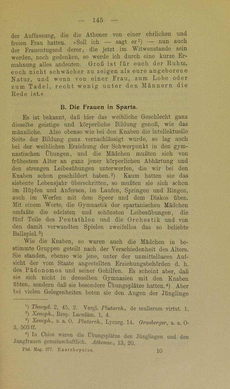 der Auffassung, die die Athener von einer ehrlichen und freien Frau hatten. »Soll ich — sagt er1) — nun auch der Frauentugend derer, die jetzt im Witwenstande sein werden, noch gedenken, so werde ich durch eine kurze Er- mahnung alles andeuten. Groß ist für euch der Ruhm, euch nicht schwächer zu zeigen als eure angeborene Natur, und wenn von einer Frau, zum Lobe oder zum Tadel, recht wenig unter den Männern die Rede ist.« B. Die Frauen in Sparta. Es ist bekannt, daß hier das weibliche Geschlecht ganz dieselbe geistige und körperliche Bildung genoß, wie das männliche. Also ebenso wie bei den Knaben die intellektuelle Seite der Bildung ganz vernachlässigt wurde, so lag auch bei der weiblichen Erziehung der Schwerpunkt in den gym- nastischen Übungen, und die Mädchen mußten sich von frühestem Alter an ganz jener körperlichen Abhärtung und den strengen Leibesübungen unterwerfen, die wir bei den Knaben schon geschildert haben.2) Kaum hatten sie das siebente Lebensjahr überschritten, so mußten sie sich schon im Hüpfen und Anfersen, im Laufen, Springen und Ringen, auch im Werfen mit dem Speer und dem Diskos üben. Mit einem Worte, die Gymnastik der spartanischen Mädchen umfaßte die edelsten und schönsten Leibesübungen, die fünf Teile des Pentathlon und die Orchestik und von den damit verwandten Spielen zweifellos das so beliebte Ballspiel.3) Wie die Knaben, so waren auch die Mädchen in be- stimmte Gruppen geteilt nach der Verschiedenheit des Alters. Sie standen, ebenso wie jene, unter der unmittelbaren Auf- sicht der vom Staate angestellten Erziehungsbehörden d. h. des Pädonomos und seiner Gehilfen. Es scheint aber, daß sie sieh nicht in denselben Gymnasien mit den Knaben übten, sondern daß sie besondere Übungsplätze hatten.4) Aber bei vielen Gelegenheiten boten sie den Augen der Jünglinge ') Thucyd. 2, 45, 2. Vergl. Plutarch., de mulierum virtut. 1. 2) Xenopli., Resp. Lacedäm. 1, 4. ) Xenoph., a. a. 0. Plutarch., Lycurg. 14. Grasberger, a. a. 0- 3, 503 ff. ') In Chios waren die Übungsplätze den Jünglingen und den Jungfrauen gemeinschaftlich. Athenae., 13, 20. Piid. Mag. 377. Exarcliopulos. 10