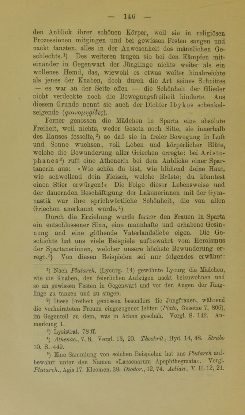 14G den Anblick ihrer schönen Körper, weil sie in religiösen Prozessionen mitgingen und bei gewissen Festen sangen und nackt tanzten, alles in der Anwesenheit des männlichen Ge- schlechts.1) Des weiteren trugen sie bei den Kämpfen mit- einander in Gegenwart der Jünglinge nichts weiter als ein wollenes Hemd, das, wiewohl es etwas weiter hinabreichte als jenes der Knaben, doch durch die Art seines Schnittes — es war an der Seite offen — die Schönheit der Glieder nicht verdeckte noch die Bewegungsfreiheit hinderte. Aus diesem Grunde nennt sie auch der Dichter Ibykos schenkel- zeigende ((fuiyo/LiTjQtd eg). Ferner genossen die Mädchen in Sparta eine absolute Freiheit, weil nichts, weder Gesetz noch Sitte, sie innerhalb des Hauses fesselte,2) so daß sie in freier Bewegung in Luft und Sonne wuchsen, voll Leben und körperlicher Blüte, welche die Bewunderung aller Griechen erregte: bei Aristo- phanes3) ruft eine Athenerin bei dem Anblicke einer Spar- tanerin aus: »Wie schön du bist, wie blühend deine Haut, wie schwellend dein Fleisch, welche Brüste; du könntest einen Stier erwürgen!« Die Folge dieser Lebensweise und der dauernden Beschäftigung der Lakonerinnen mit der Gym- nastik war ihre sprichwörtliche Schönheit, die von allen Griechen anerkannt wurde.4) Durch die Erziehung wurde ferner den Frauen in Sparta ein entschlossener Sinn, eine mannhafte und erhabene Gesin- nung und eine glühende Vater landsliebe eigen. Die Ge- schichte hat uns viele Beispiele aufbewahrt vom Heroismus der Spartanerinnen, welcher unsere höchste Bewunderung er- regt.5 6) Von diesen Beispielen sei nur folgendes erwähnt: !) Nach Plutarch. (Lycurg. 14) gewöhnte Lycurg die Mädchen, wie die Knaben, den feierlichen Aufzügen nackt beizuwohnen und so an gewissen Festen in Gegenwart und vor den Augen der Jüng- linge zu tanzen und zu singen. 2) Diese Freiheit genossen besondere die Jungfrauen, während die verheirateten Frauen eingezogener lebten (Plato, Gesetze 7, 806), im Gegenteil zu dem, was in Athen geschah. Vergl. S. 142. An- merkung 1. 3) Lysistrat. 78 ff. <) Athmae., 7, 8. Vergl. 13, 20. Theokrit., Hyd. 14, 48. Strabo 10, S. 449. 6) Eine Sammlung von solchen Beispielen hat uns Plutarch auf- bewahrt unter den Namen »Lacaenarum Apophthegmata«. Vergl.