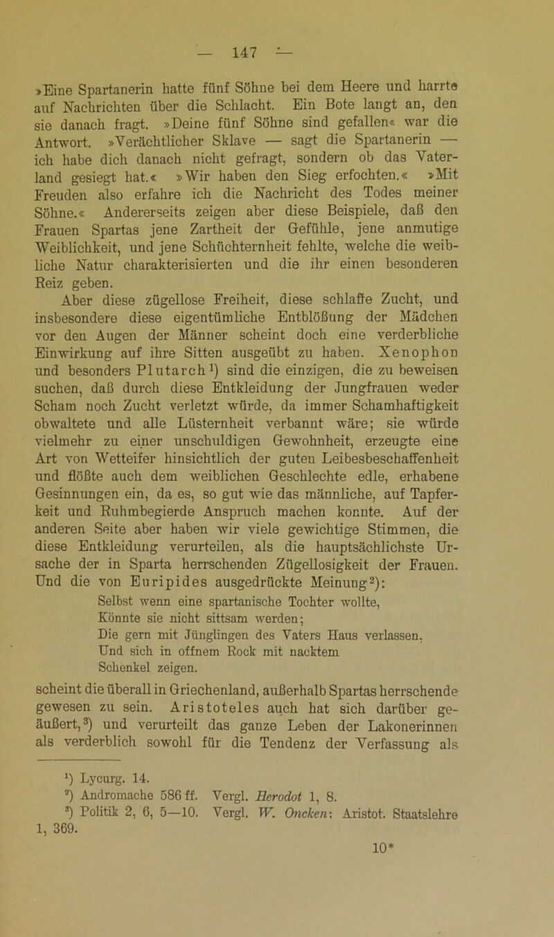 »Eine Spartanerin hatte fünf Söhne bei dem Heere und harrte auf Nachrichten über die Schlacht. Ein Bote langt an, den sie danach fragt. »Deine fünf Söhne sind gefallen« war die Antwort. »Verächtlicher Sklave — sagt die Spartanerin — ich habe dich danach nicht gefragt, sondern ob das Vater- land gesiegt hat.« »Wir haben den Sieg erfochten.« »Mit Freuden also erfahre ich die Nachricht des Todes meiner Söhne.« Andererseits zeigen aber diese Beispiele, daß den Frauen Spartas jene Zartheit der Gefühle, jene anmutige Weiblichkeit, und jene Schüchternheit fehlte, welche die weib- liche Natur charakterisierten und die ihr einen besonderen Reiz geben. Aber diese zügellose Freiheit, diese schla&e Zucht, und insbesondere diese eigentümliche Entblößung der Mädchen vor den Augen der Männer scheint doch eine verderbliche Einwirkung auf ihre Sitten ausgeübt zu haben. Xenophon und besonders PIutarch J) sind die einzigen, die zu beweisen suchen, daß durch diese Entkleidung der Jungfrauen weder Scham noch Zucht verletzt würde, da immer Schamhaftigkeit obwaltete und alle Lüsternheit verbannt wäre; sie würde vielmehr zu einer unschuldigen Gewohnheit, erzeugte eine Art von Wetteifer hinsichtlich der guten Leibesbeschaffenheit und flößte auch dem weiblichen Geschlechte edle, erhabene Gesinnungen ein, da es, so gut wie das männliche, auf Tapfer- keit und Ruhmbegierde Anspruch machen konnte. Auf der anderen Seite aber haben wir viele gewichtige Stimmen, die diese Entkleidung verurteilen, als die hauptsächlichste Ur- sache der in Sparta herrschenden Zügellosigkeit der Frauen. Und die von Euripides ausgedrückte Meinung* 2): Selbst wenn eine spartanische Tochter wollte, Könnte sie nicht sittsam werden; Die gern mit Jünglingen des Vaters Haus verlassen, Und sich in offnem Rock mit nacktem Schenkel zeigen. scheint die überall in Griechenland, außerhalb Spartas herrschende gewesen zu sein. Aristoteles auch hat sich darüber ge- äußert, 3) und verurteilt das ganze Leben der Lalconerinnen als verderblich sowohl für die Tendenz der Verfassung als *) Lycurg. 14. 2) Andromache 586 ff. Vergl. Ecrodot 1, 8. s) Politik 2, 6, 5—10. Vergl. W. Oncken: Aristot. Staatslehre 1, 369. 10*