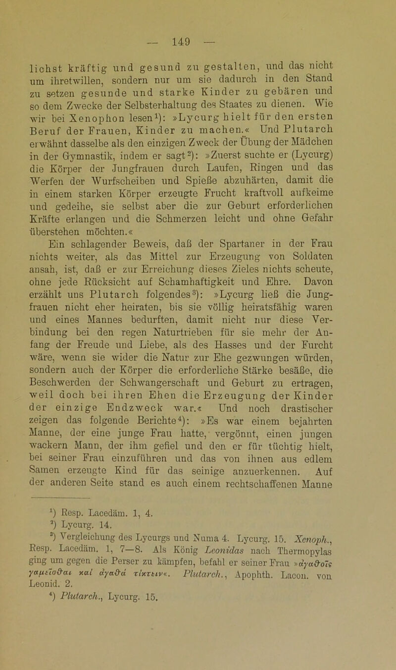 liehst kräftig und gesund zu gestalten, und das nicht um ihretwillen, sondern nur um sie dadurch in den Stand zu setzen gesunde und starke Kinder zu gebären und so dem Zwecke der Selbsterhaltung des Staates zu dienen. Wie wir bei Xenophon lesen1): »Lycurg hielt für den ersten Beruf der Frauen, Kinder zu machen.« Und Plutarch erwähnt dasselbe als den einzigen Zweck der Übung der Mädchen in der Gymnastik, indem er sagt2): »Zuerst suchte er (Lycurg) die Körper der Jungfrauen durch Laufen, Ringen und das Werfen der Wurfscheiben und Spieße abzuhärten, damit die in einem starken Körper erzeugte Frucht kraftvoll aufkeime und gedeihe, sie selbst aber die zur Geburt erforderlichen Kräfte erlangen und die Schmerzen leicht und ohne Gefahr überstehen möchten.« Ein schlagender Beweis, daß der Spartaner in der Frau nichts weiter, als das Mittel zur Erzeugung von Soldaten ansah, ist, daß er zur Erreichung dieses Zieles nichts scheute, ohne jede Rücksicht auf Schamhaftigkeit und Ehre. Davon erzählt uns Plutarch folgendes3): »Lycurg ließ die Jung- frauen nicht eher heiraten, bis sie völlig heiratsfähig waren und eines Mannes bedurften, damit nicht nur diese Ver- bindung bei den regen Naturtrieben für sie mehr der An- fang der Freude und Liebe, als des Hasses und der Furcht wäre, wenn sie wider die Natur zur Ehe gezwungen würden, sondern auch der Körper die erforderliche Stärke besäße, die Beschwerden der Schwangerschaft und Geburt zu ertragen, weil doch bei ihren Ehen die Erzeugung der Kinder der einzige Endzweck war.« Und noch drastischer zeigen das folgende Berichte4): »Es war einem bejahrten Manne, der eine junge Frau hatte, vergönnt, einen jungen wackern Mann, der ihm gefiel und den er für tüchtig hielt, bei seiner Frau einzuführen und das von ihnen aus edlem Samen erzeugte Kind für das seinige anzuerkennen. Auf der anderen Seite stand es auch einem rechtschaffenen Manne ‘) Resp. Lacedäm. 1, 4. 3) Lycurg. 14. 3) Vergleichung des Lycurgs und Numa 4. Lycurg. 15. Xenopli., Resp. Lacedäm. 1, 7—8. Als König Lconidas nach Thermopylas ging um gegen die Perser zu kämpfen, befahl er seiner Frau »dyu&oTs yafit7o&ai xai dya&d rtxrtiv«. Plutarch., Apophtk. Lacon. von Leonid. 2. 4) Plutarch., Lycurg. 15.