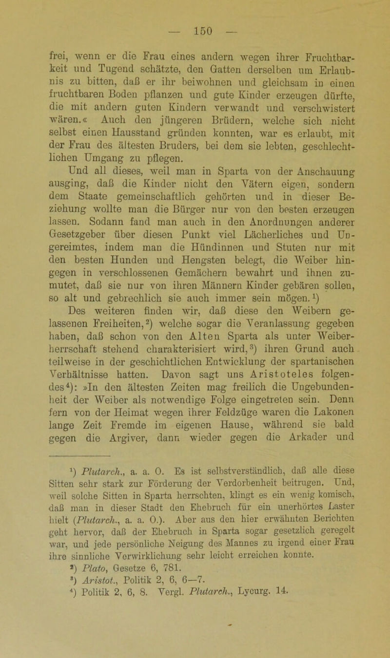 frei, wenn er die Frau eines andern wegen ihrer Fruchtbar- keit und Tugend schätzte, den Gatten derselben um Erlaub- nis zu bitten, daß er ihr beiwohnen und gleichsam in einen fruchtbaren Boden pflanzen und gute Kinder erzeugen dürfte, die mit andern guten Kindern verwandt und verschwistert wären.« Auch den jüngeren Brüdern, welche sich nicht selbst einen Hausstand gründen konnten, war es erlaubt, mit der Frau des ältesten Bruders, bei dem sie lebten, geschlecht- lichen Umgang zu pflegen. Und all dieses, weil man in Sparta von der Anschauung ausging, daß die Kinder nicht den Vätern eigen, sondern dem Staate gemeinschaftlich gehörten und in dieser Be- ziehung wollte man die Bürger nur von den besten erzeugen lassen. Sodann fand man auch in den Anordnungen anderer Gesetzgeber über diesen Punkt viel Lächerliches und Un- gereimtes, indem man die Hündinnen und Stuten nur mit den besten Hunden und Hengsten belegt, die Weiber hin- gegen in verschlossenen Gemächern bewahrt und ihnen zu- mutet, daß sie nur von ihren Männern Kinder gebären solleu, so alt und gebrechlich sie auch immer sein mögen.1) Des weiteren finden wir, daß diese den Weibern ge- lassenen Freiheiten,2) welche sogar die Veranlassung gegeben haben, daß schon von den Alten Sparta als uuter Weiber- herrschaft stehend charakterisiert wird,3) ihren Grund auch teilweise in der geschichtlichen Entwicklung der spartanischen Verhältnisse hatten. Davon sagt uns Aristoteles folgen- des4): »In den ältesten Zeiten mag freilich die Ungebunden- heit der Weiber als notwendige Folge eingetreten sein. Denn fern von der Heimat wegen ihrer Feldzüge waren die Lakonen lange Zeit Fremde im eigenen Hause, während sie bald gegen die Argiver, dann wieder gegen die Arkader und *) Plutarch., a. a. 0. Es ist selbstverständlich, daß alle diese Sitten sehr stark zur Förderung der Verdorbenheit beitrugen. Lnd, weil solche Sitten in Sparta herrschten, klingt es ein wenig komisch, daß man in dieser Stadt den Ehebruch für ein unerhörtes Laster hielt (Plutarch., a. a. 0.). Aber aus den hier erwähnten Berichten geht hervor, daß der Ehebruch in Sparta sogar gesetzlich geregelt war, und jede persönliche Neigung des Mannes zu irgend einer Frau ihre sinnliche Verwirklichung sehr leicht erreichen konnte. *) Plato, Gesetze 6, 781. ’) Aristot., Politik 2, 6, 6—7. *) Politik 2, 6, 8. Vergl. Plutarch., Lycurg. 14.