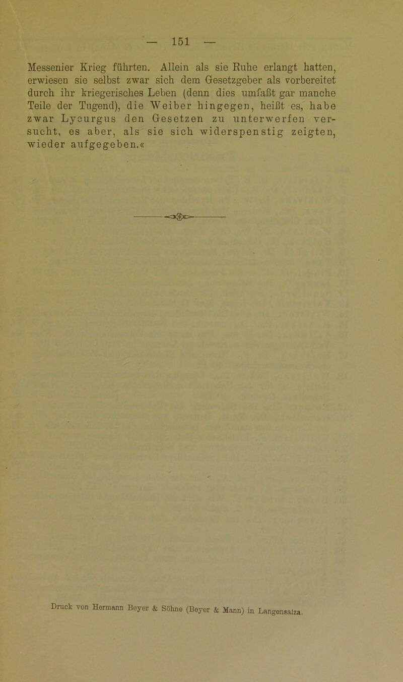 Messenier Krieg führten. Allein als sie Ruhe erlangt hatten, erwiesen sie selbst zwar sich dem Gesetzgeber als vorbereitet durch ihr kriegerisches Leben (denn dies umfaßt gar manche Teile der Tugend), die Weiber hingegen, heißt es, habe zwar Lycurgus den Gesetzen zu unterwerfen ver- sucht, es aber, als sie sich widerspenstig zeigten, wieder aufgegeben.« Druck von Hermann Beyer & Söhne (Beyer & Mann) in Langensalza.