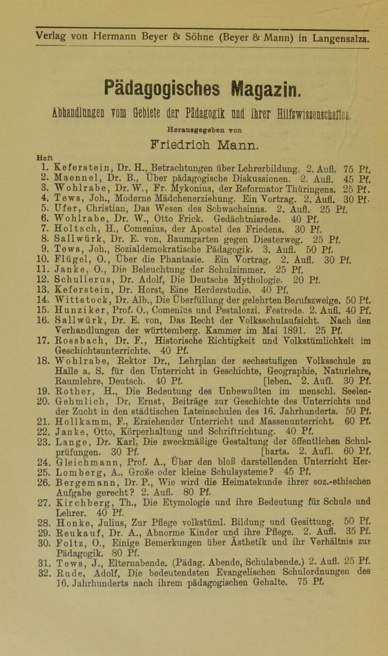 Pädagogisches Magazin. Abbandlimgen vom Gebiete der Pädagogik und ihrer Hilfswisseascbaflei Herauigogeben von Friedrich Mann. Heft 1. Keferstein, Dr. EL, Betrachtungen über Lehrerbildung 2. Aufl. 75 Pf. 2. Maennel, Dr. B., Über pädagogische Diskussionen. 2. Aufl. 45 Pf. 3. Wohlrabe, Dr. W., Fr. Mykonius, der Reformator Thüringens. 25 Pf. 4. Tows, Joh., Moderne Mädchenerziehung. Ein Vortrag. 2. Aufl. 30 Pf. 5. Ufer, Christian, Das Wesen des Schwachsinns. 2. Aufl. 25 Pf. 6. Wohlrabe, Dr. W., Otto Frick. Gedächtnisrede. 40 Pf. 7. Holtsch, H., Comenius, der Apostel des Friedens. 30 Pf. 8. Sallwürk, Dr. E. von, Baumgarten gegen Diesterweg. 25 Pf. 9. Tews, Joh., Sozialdemokratische Pädagogik. 3. Aufl. 50 Pf. 10. Flügel, 0., Über die Phantasie. Ein Vortrag. 2. Aufl. 30 Pf. 11. Janke, 0., Die Beleuchtung der Schulzimmer. 25 Pf. 12. Schullerus, Dr. Adolf, Die Deutsche Mythologie. 20 Pf. 13. Keferstein, Dr. Horst, Eine Herderstudie. 40 Pf. 14. Wittstock, Dr. Alb., Die Überfüllung der gelehrten Berufszweige. 50 Pf. 15. Hunziker, Prof. 0., Comenius und Pestalozzi. Festrede. 2. Aufl. 40 Pf. 16. Sallwürk, Dr. E. von, Das Recht der Volksschulaufsicht. Nach den Verhandlungen der Württemberg. Kammer im Mai 1891. 25 Pf. 17. Rossbach, Dr. F., Historische Richtigkeit und Volkstümlichkeit im Geschichtsunterrichte. 40 Pf. 18. Wohlrabe, Rektor Dr., Lehrplan der sechsstufigen Volksschule zu Halle a. S. für den Unterricht in Geschichte, Geographie, Naturlehre, Raumlehre, Deutsch. 40 Pf. [leben. 2. Aufl. 30 Pf. 19. Rother, H., Die Bedeutung des Unbewußten im menschl. Seelen- 20. Gehmlich, Dr. Ernst, Beiträge zur Geschichte des Unterrichts und der Zucht in den städtischen Lateinschulen des 16. Jahrhunderts. 50 Pf. 21. Hollkamm, F., Erziehender Unterricht und Massenunterricht. 60 Pf. 22. Janke, Otto, Körperhaltung und Schriftrichtung. 40 Pf. 23. Lange, Dr. Karl, Die zweckmäßige Gestaltung der öffentlichen Schul- prüfungen. 30 Pf. [barts. 2. Aufl. 60 Pf. 24. Gleichmann, Prof. A., Über den bloß darstellenden Unterricht Her- 25. Lomberg, A., Große oder kleine Schulsysteme? 45 Pf. 26. Bergemann, Dr. P., Wie wird die Heimatskunde ihrer soz.-ethischen Aufgabe gerecht? 2. Aufl. 80 Pf. 27. Kirchberg, Th., Die Etymologie und ihre Bedeutung für Schule und Lehrer. 40 Pf. 28. Honke, Julius, Zur Pflege volkstüml. Bildung und Gesittung. 50 Pf. 29. Reukauf, Dr. A., Abnorme Kinder und ihre Pflege. 2. Aufl. 35 Pf. 30. Foltz, 0., Einige Bemerkungen über Ästhetik und ihr Verhältnis zur Pädagogik. 80 Pf. 31. Tews, J., Elternabende. (Pädag. Abende, Schulabende.) 2. Aufl. 25 Pf. 32. Rüde, Adolf, Die bedeutendsten Evangelischen Schulordnungen des 16. Jahrhunderts nach ihrem pädagogischen Gehalte. 75 Pf.