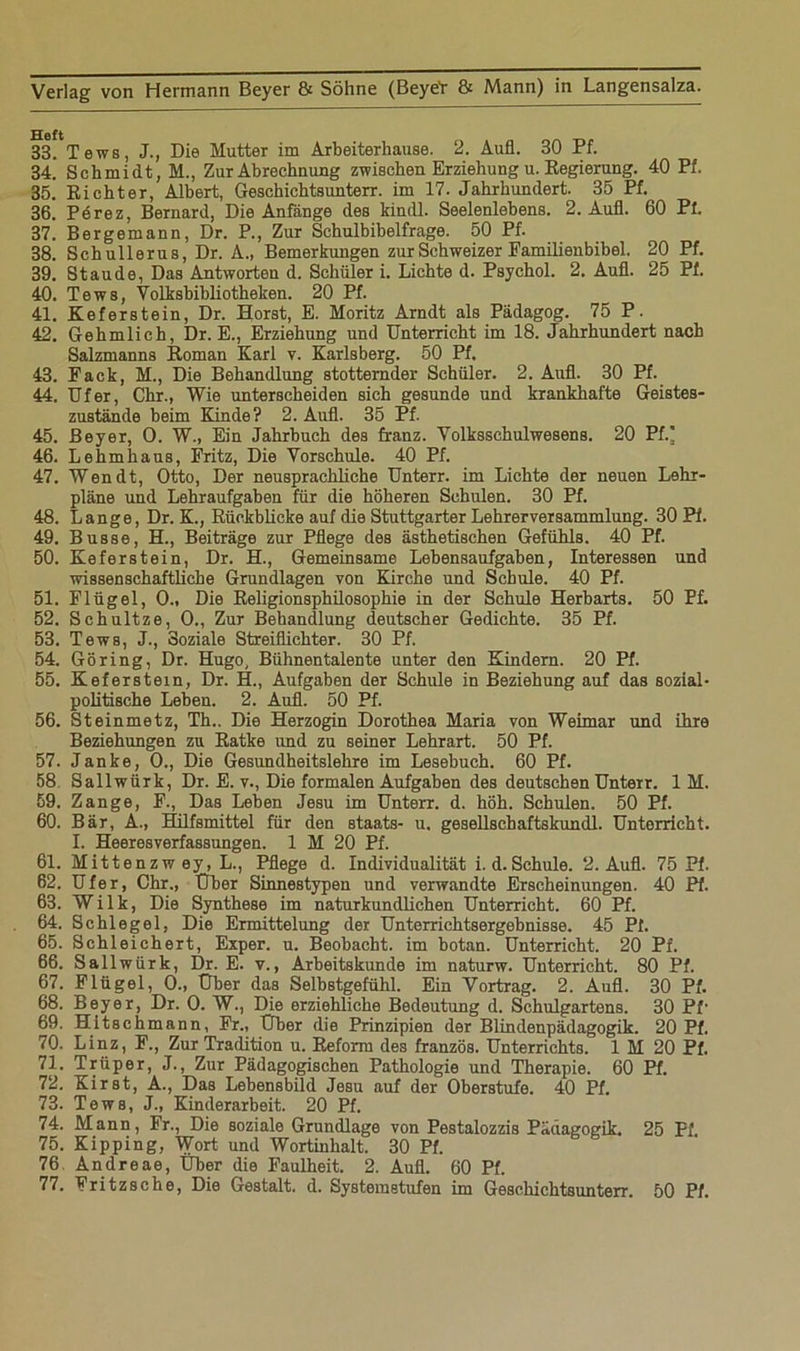 33. Tews, J., Die Mutter im Arbeiterlmuse. 2. Aufl. 30 Pf. 34. ' Schmidt, M., Zur Abrechnung zwischen Erziehung u. Regierung. 40 Pf. 35. Richter, Albert, Geschichtsunterr. im 17. Jahrhundert. 35 Pf. 36. Pörez, Bernard, Die Anfänge des kindl. Seelenlebens. 2. Aufl. 60 Pt. 37. Bergemann, Dr. P., Zur Sehulbibelfrage. 50 Pf. 38. Schullerus, Dr. A., Bemerkungen zur Schweizer Familienbibel. 20 Pf. 39. Staude, Das Antworten d. Schüler i. Lichte d. Psychol. 2. Aufl. 25 Pf. 40. Tews, Volksbibliotheken. 20 Pf. 41. Keferstein, Dr. Horst, E. Moritz Arndt als Pädagog. 75 P. 42. Gehmlich, Dr. E., Erziehung und Unterricht im 18. Jahrhundert nach Salzmanns Roman Karl v. Karlsberg. 50 Pf. 43. Fack, M., Die Behandlung stotternder Schüler. 2. Aufl. 30 Pf. 44. Ufer, Chr., Wie unterscheiden sich gesunde und krankhafte Geistes- zustände beim Kinde? 2. Aufl. 35 Pf. 45. Beyer, 0. W., Ein Jahrbuch des franz. Volksschulwesens. 20 Pf.] 46. Lehmhaus, Fritz, Die Vorschule. 40 Pf. 47. Wen dt, Otto, Der neusprachliche Unterr. im Lichte der neuen Lehr- pläne und Lehraufgaben für die höheren Schulen. 30 Pf. 48. Lange, Dr. K., Rückblicke auf die Stuttgarter Lehrerversammlung. 30 Pi. 49. Busse, H., Beiträge zur Pflege des ästhetischen Gefühls. 40 Pf. 50. Keferstein, Dr. H., Gemeinsame Lebensaufgaben, Interessen und wissenschaftliche Grundlagen von Kirche und Schule. 40 Pf. 51. Flügel, 0., Die Religionsphilosophie in der Schule Herbarts. 50 Pf. 52. Schultze, 0., Zur Behandlung deutscher Gedichte. 35 Pf. 53. Tews, J., Soziale Streiflichter. 30 Pf. 54. Göring, Dr. Hugo, Bühnentalente unter den Kindern. 20 Pf. 55. Keferstein, Dr. H., Aufgaben der Schule in Beziehung auf das sozial- politische Leben. 2. Aufl. 50 Pf. 56. Steinmetz, Th.. Die Herzogin Dorothea Maria von Weimar und ihre Beziehungen zu Ratke und zu seiner Lehrart. 50 Pf. 57. Janke, 0., Die Gesundheitslehre im Lesebuch. 60 Pf. 58 Sallwürk, Dr. E. v., Die formalen Aufgaben des deutschen Unterr. 1 M. 59. Zange, F., Das Leben Jesu im Unterr. d. höh. Schulen. 50 Pf. 60. Bär, A., Hilfsmittel für den staats- u. gesellschaftskundl. Unterricht. I. Heeresverfassungen. 1 M 20 Pf. 61. Mittenzw ey, L., Pflege d. Individualität i. d. Schule. 2. Aufl. 75 Pf. 62. Ufer, Chr., Über Sinnestypen und verwandte Erscheinungen. 40 Pf. 63. W i 1 k, Die Synthese im naturkundlichen Unterricht. 60 Pf. 64. Schlegel, Die Ermittelung der Unterrichtsergebnisse. 45 Pf. 65. Schleichert, Exper. u. Beobacht, im botan. Unterricht. 20 Pf. 66. Sallwürk, Dr. E. v., Arbeitskunde im naturw. Unterricht. 80 Pf. 67. Flügel, 0., Über das Selbstgefühl. Ein Vortrag. 2. Aufl. 30 Pf. 68. Beyer, Dr. 0. W., Die erziehliche Bedeutung d. Schulgartens. 30 Pf1 69. Hitsehmann, Fr., Über die Prinzipien der Blindenpädagogik. 20 Pf. 70. Linz, F., Zur Tradition u. Reform des französ. Unterrichts. 1 M 20 Pf. 71. Trüper, J., Zur Pädagogischen Pathologie und Therapie. 60 Pf. 72. Kirst, A., Das Lebensbild Jesu auf der Oberstufe. 40 Pf. 73. Tews, J., Kinderarbeit. 20 Pf. 74. Mann, Fr., Die soziale Grundlage von Pestalozzis Pädagogik. 25 Ff. 75. Kipping, Wort und Wortinhalt. 30 Pf. 76 Andreae, Uber die Faulheit. 2. Aufl. 60 Pf. 77. Fritzsche, Die Gestalt, d. Systemstufen im Geschichtsunterr. 50 Pf.