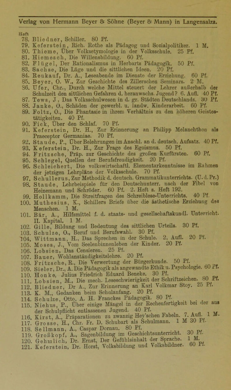 Heft 78. Blieeiner, Schiller. 80 Pf. 79. Keferstein, Rieh. Rothe als Pädagog und Sozialpolitiker. 1 M. 80. Thieme, Über Volksetymologie in der Volksschule. 25 Pf. 81. Hiemesch, Die Willensbildung. 60 Pf. 82. Flügel, Der Rationalismus in Herbarts Pädagogik. 50 Pf. 83. Sach so, Die Lüge und die sittlichen Ideen. 20 Pf. 84. Reukauf, Dr. A., Leseabende im Dienste der Erziehung, 60 Pf. 85. Beyer, O. W., Zur Geschichte des Zillerschen Seminars. 2 M. 86. Ufer, Chr., Durch welche Mittel steuert der Lehrer außerhalb der Schulzeit den sittlichen Gefahren d. heranwachs. Jugend? 6. Aufl. 40 Pf. 87. Tews, J , Das Volksschulwesen in d. gr. Städten Deutschlands. 30 Pf. 88. Janke, 0., Schäden der gewerbl. u. landw. Kinderarbeit. 60 Pf. 89. Foltz, 0., Die Phantasie in ihrem Verhältnis zu den höheren Geistes- tätigkeiten. 40 Pf. 90. Fick, Über den Schlaf. 70 Pf. 91. Keferstein, Dr. H., Zur Erinnerung an Philipp Melanchthon als Praeceptor Germaniae. 70 Pf. 92. Staude, P., Über Belehrungen im Anschi, an d. deutsch. Aufsatz. 40 Pf. 93. Keferstein, Dr. H., Zur Frage des Egoismus. 50 Pf. 94. Fritz sehe, Präp. zur Geschichte des großen Kurfürsten. 60 Pf. 95. Schlegel, Quellen der Berufsfreudigkeit. 20 Pf. 96. Schleichert, Die volkswirtschaftl. Elementarkenntnisse im Rahmen der jetzigen Lehrpläne der Volksschule. 70 Pf. 97. Schullerus, Zur Methodik d. deutsch. Gramraatikunterrichts. (U.d.Pr.) 98. Staude, Lehrbeispiele für den Deutschunterr. nach der Fibel von Heinemann und Schröder. 60 Pf. 2. Heft s. Heft 192. 99. Holl kämm, Die Streitfragen des Schreiblese-Unterrichts. 40 Pf. 100. MutheBius, K., Schillers Briefe über die ästhetische Erziehung des Menschen. 1 M. 101. Bär, A., Hilfsmittel f. d. staats- und gesellschaftskundl. Unterricht. n. Kapital. 1 M, 102. Gille, Bildung und Bedeutung des sittlichen Urteils. 30 Pf. 103. Schulze, 0., Beruf und Berufswahl. 30 Pf. 104. Wittmann, H„ Das Sprechen in der Schule. 2. Aufl. 20 Pf. 105. Moses, J., Vom Seelenbinnenleben der Kinder. 20 Pf. 106. Lobsien, Das Censieren. 25 Pf. 107. Bauer, Wohlanständigkeitslehre. 20 Pf. 108. Fritzsche, R., Die Verwertung der Bürgerkunde. 50 Pf. 109. S i e 1 e r, Dr., A. Die Pädagogik als angewandte Ethik u. Psychologie. bO 1 f. 110. Honke, Julius Friedrich Eduard Beneke. 30 Pf. 111. Lobsien, M., Die mech. Leseschwierigkeit der Schriftzeichen. HO Pf. 112. Bliedner, Dr A., Zur Erinnerung an Karl Volkmar Stoy. 25 Pf. 113. ' K. M., Gedanken beim Schulanfang. 20 Pf. 114. Schulze, Otto, A. H. Franckes Pädagogik. 80 Pf. 115. Ni eh us, P., Über einige Mängel in der Rechenfertigkeit bei der aus der Schulpflicht entlassenen Jugend. 40 Pf. _ . „ 1 v 116. Kirst, A., Präparationen zu zwanzig Hey’schen Fabeln. 7. Auü. i üJ. 117. Grosse, H., Chr. Fr. D. Schubart als Schulmann. 1 M 30 Pf- 118. Seilmann, A., Caspar Dornau. 80 Pf. 119. Großkopf, A., Sagenbildung im Geschichtsunterricht. 30 Pf. 120. Gehmlich, Dr. Ernst, Der Gefühlsinhalt der Sprache. 1 M. 121. Keferstein, Dr. Horst, Volksbildung und Volksbildner, bü Pf.