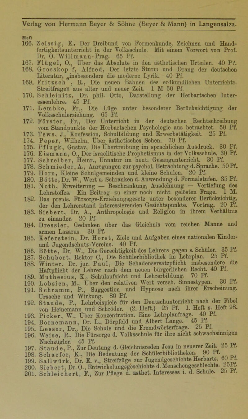 Htft 166. Zeissig, E., Der Dreibund von Formenkunde, Zeichnen und Hand- fertigkeitsunterricht in der Volksschule. Mit einem Vorwort von Prof. Dr. 0. Willmann-Prag. 65 Pf. 167. Flügel, 0., Ober das Absolute in den ästhetischen Urteilen. 40 Pf. 168. Grosskop f, Alfred, Der letzte Sturm und Drang der deutschen Literatur, einsbesondere die moderne Lyrik. 40 Pf. 169. Fritzseh , R., Die neuen Bahnen des erdkundlichen Unterrichte. Streitfragen aus alter und neuer Zeit. 1 M 50 Pf. 170. Schleinitz, Dr. phil. Otto, Darstellung der Herbartschen Inter- essenlehre. 45 Pf. 171. Lembke, Fr., Die Lüge unter besonderer Berücksichtigung der Volksschulerziehung. 65 Pf. 172. Förster, Fr., Der Unterricht in der deutschen Rechtschreibung vom Standpunkte der Horbartschen Psychologie aus betrachtet. 50 Pf. 173. Tews, J., Konfession, Schulbildung und Erwerbstätigkeit. 25 Pf. 174. Pep er, Wilhelm, Über ästhetisches Sehen. 70 Pf. 175. Pflugk, Gustav, Die Übertreibung im sprachlichen Ausdruck. 30 Pf. 176. Eismann, 0., Der israelitische Prophetismus in der Volksschule. 30 Pf. 177. Schreiber, Heinr., Unnatur im heut. Gesangunterricht. 30 Pf. 178. Schmieder, A., Anregungen zurpsychol. Betrachtung d.Sprache. 50Pf. 179. Horn, Kleine Schulgemeinden und kleine Schulen. 20 Pf. 180. Bötte, Dr. W., Wert u. Schranken d. Anwendung d. Formalstufen. 35 Pf. 181. Noth, Erweiterung — Beschränkung, Ausdehnung — Vertiefung des Lehrstoffes. Ein Beitrag zu einer noch nicht gelösten Frage. 1 M. 182. Das preuls. Fürsorge-Erziehungsgesetz unter besonderer Berücksichtig, der den Lehrerstand interessierenden Gesichtspunkte. Vortrag. 20 Pf. 183. Siebert, Dr. A., Anthropologie und Religion in ihrem Verhältnis zu einander. 20 Pf. 184. Dressier, Gedanken über das Gleichnis vom reichen Manne und armen Lazarus 30 Pf. 185. Keferstein, Dr. Horst, Ziele und Aufgaben eines nationalen Kinder- und Jugendschutz-Vereins. 40 Pf. 186. Bötte, Dr. W., Die Gerechtigkeit des Lehrers gegen s. Schüler. 35 Pf. 187. Schubert, Rektor C., Die Schülerbibliothek im Lehrplan. 25 Pf. 188. Winter, Dr. jur. Paul, Die Schadensersatzpflicht insbesondere die Haftpflicht der Lehrer nach dem neuen bürgerlichen Recht. 40 Pf. 189. Muthesius, K., Schulaufsicht und Lehrerbildung. 70 Pf. 190. Lobsien, M., Über den relativen Wert versch. Sinnestypen. 30 Pf. 191. Schramm, P., Suggestion und Hypnose nach ihrer Erscheinung. Ursache und Wirkung. 80 Pf. 192. Staude, P., Lehrbeispiele für den Deutschunterricht nach der Kibel von Heinemann und Schröder. (2. Heft.) 25 Pf. 1. Heft s. Heft 98. 193. Picker, W., Über Konzentration. Eine Lehrplanfrage. 40 Pf. 194. Bornemann, Dr. L., Dörpfeld und Albert Lange. 45 Pf. _ 195. Besser, Dr., Die Schule und die Fremdwörterfrage. 25 Pf. 196. Weise, R., Die Fürsorge d. Volksschule für ihre nicht schwachsinnigen Nachzügler. 45 Pf. 197. Staude, P., Zur Deutung d. Gleichnisreden Jesu in neuerer Zeit. 25 Pf. 198. Schaefer, K., Die Bedeutung der Schülerbibliotheken. 90 Pf. 199. Sallwürk, Dr. E. v., Streifzüge zur Jugendgeschichte Herbarts, burr. 200. Siebert, Dr. 0., Entwickelungsgeschichte d. Menschengeschlechts. 4DPI.