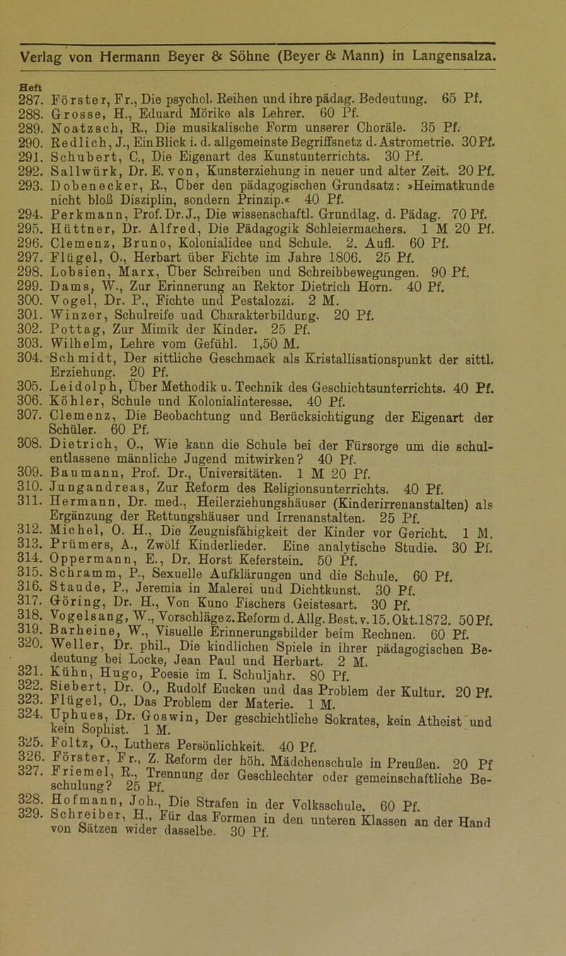 Heft 287. Förster, Fr., Die psychol. Reihen und ihrepädag. Bedeutung. 65 Pf. 288. Grosse, H., Eduard Mörike als Lehrer. 60 Pf. 289. Noatzsch, R., Die musikalische Form unserer Choräle. 35 Pf. 290. Redlich, J., EinBlick i. d. allgemeinste Begriffsnetz d. Astrometrie. 30Pf. 291. Schubert, C., Die Eigenart des Kunstunterrichts. 30 Pf. 292. Sallwiirk, Dr. E. von, Kunsterziehung in neuer und alter Zeit. 20Pf. 293. Dobenecker, R., Ober den pädagogischen Grundsatz: »Heimatkunde nicht bloß Disziplin, sondern Prinzip.« 40 Pf. 294. Perkmann, Prof.Dr.J., Die wissenschaftl. Grundlag. d. Pädag. 70 Pf. 295. Hüttner, Dr. Alfred, Die Pädagogik Schleiermachers. 1 M 20 Pf. 296. Clemenz, Bruno, Kolonialidee und Schule. 2. Aufl. 60 Pf. 297. Flügel, 0-, Herbart über Fichte im Jahre 1806. 25 Pf. 298. Lobsien, Marx, Über Schreiben und Schreibbewegungen. 90 Pf. 299. Dams, W., Zur Erinnerung an Rektor Dietrich Horn. 40 Pf. 300. Vogel, Dr. P., Fichte und Pestalozzi. 2 M. 301. Winzer, Schulreife und Charakterbildung. 20 Pf. 302. Pot tag, Zur Mimik der Kinder. 25 Pf. 303. Wilhelm, Lehre vom Gefühl. 1,50 M. 304. Schmidt, Der sittliche Geschmack als Kristallisationspunkt der sittl. Erziehung. 20 Pf. 305. Leidolph, Über Methodik u. Technik des Geschichtsunterrichts. 40 Pf. 306. Köhler, Schule und Kolonialinteresse. 40 Pf. 307. 308. 309. 310. 311. 312. 313. 314. 315. 316. 317. 318. 319. 320. 321. 322. 323. 324. 325. 326. 327. 328. 329. Clemenz, Die Beobachtung und Berücksichtigung der Eigenart der Schüler. 60 Pf. Dietrich, 0., Wie kann die Schule bei der Fürsorge um die schul- entlassene männliche Jugend mitwirken? 40 Pf. Bau mann, Prof. Dr., Universitäten. 1 M 20 Pf. Jungandreas, Zur Reform des Religionsunterrichts. 40 Pf. Hermann, Dr. med., Heilerziehungshäuser (Kinderirrenanstalten) als Ergänzung der Rettungshäuser und Irrenanstalten. 25 Pf. Michel, 0. H., Die Zeugnisfähigkeit der Kinder vor Gericht. 1 M. Prümers, A., Zwölf Kinderlieder. Eine analytische Studie. 30 Pf. Oppermann, E., Dr. Horst Keferstein. 50 Pf. Schramm, P., Sexuelle Aufklärungen und die Schule. 60 Pf. Staude, P., Jeremia in Malerei und Dichtkunst. 30 Pf. Göring, Dr. H., Von Kuno Fischers Geistesart. 30 Pf. Voge 1 sang, W., Vorschlägez.Reform d. Allg. Best. v. 15. Okt.1872. 50Pf. Barheine, W., Visuelle Erinnerungsbilder beim Rechnen. 60 Pf. Weller, Dr. phil., Die kindlichen Spiele in ihrer pädagogischen Be- deutung bei Locke, Jean Paul und Herbart. 2 M. Kühn, Hugo, Poesie im I. Schuljahr. 80 Pf. Siebert, Dr. 0., Rudolf Eucken und das Problem der Kultur. 20 Pf Hügel, 0., Das Problem der Materie. 1 M. Uphues, Dr. Goswin, Der geschichtliche Sokrates, kein Atheist und kein Sophist. 1 M. Foltz, 0., Luthers Persönlichkeit. 40 Pf. Förster, Fr., Z. Reform der höh. Mädchenschule in Preußen. 20 Pf schuldig? 25 pf0nnilng der Geschlechter oder gemeinschaftliche Be- Hofmann, Joh., Die Strafen in der Volksschule. 60 Pf. n q® f01’ • i FiÜr d‘?,S Formen in den unteren Klassen an der Hand von Sätzen wider dasselbe. 30 Pf.