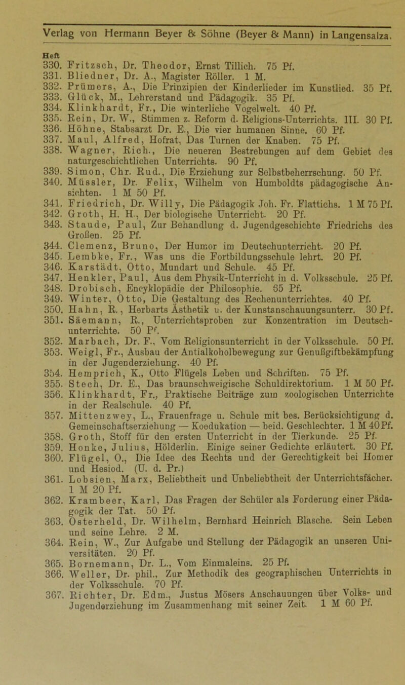Heft 330. Fritzsch, Dr. Theodor, Ernst Tillich. 75 Pf. 331. Bliedner, Dr. A., Magister Roller. 1 M. 332. Prüm ers, A., Die Prinzipien der Kinderlieder im Kunstlied. 35 Pf. 333. Glück, M., Lehrerstand und Pädagogik. 35 Pf. 334. Klink har dt, Fr., Die winterliche Vogel weit. 40 Pf. 335. Rein, Dr. W., Stimmen z. Reform d. Religions-Unterrichts. III. 30 Pf. 336. Höhne, Stabsarzt Dr. E., Die vier humanen Sinne. 60 Pf. 337. Maul, Alfred, Hofrat, Das Turnen der Knaben. 75 Pf. 338. Wagner, Rieh., Die neueren Bestrebungen auf dem Gebiet des naturgeschichtlichen Unterrichts. 90 Pf. 339. Simon, Chr. Rud., Die Erziehung zur Selbstbeherrschung. 50 Pf. 340. Müssler, Dr. Felix, Wilhelm von Humboldts pädagogische An- sichten. 1 M 50 Pf. 341. Friedrich, Dr. Willy, Die Pädagogik Joh. Fr. Flattichs. lM75Pf. 342. Groth, H. H., Der biologische Unterricht. 20 Pf. 343. Staude, Paul, Zur Behandlung d. Jugendgeschichte Friedrichs des Großen. 25 Pf. 344. Clemenz, Bruno, Der Humor im Deutschunterricht. 20 Pf. 345. Lembke, Fr., Was uns die Fortbildungsschule lehrt. 20 Pf. 346. Karstädt, Otto, Mundart und Schule. 45 Pf. 347. Henkler, Paul, Aus dem Physik-Unterricht in d. Volksschule. 25 Pf. 348. Drobisch, Encyklopädie der Philosophie. 65 Pf. 349. Winter, Otto, Die Gestaltung des Rechenunterrichtes. 40 Pf. 350. Hahn, R., Herbarts Ästhetik u. der Kunstanschauungsunterr, 30Pf. 351. Säemann, R., Unterrichtsproben zur Konzentration im Deutsch- unterrichte. 50 Pf. 352. Marbach, Dr. F., Vom Religionsunterricht in der Volksschule. 50 Pf. 353. Weigl, Fr., Ausbau der Antialkoholbewegung zur Genußgiftbekämpfung in der Jugenderziehung. 40 Pf. 354. Hemprich, K„ Otto Flügels Leben und Schriften. 75 Pf. 355. Stech, Dr. E., Das braunschweigische Schuldirektorium. 1 M 50 Pf. 356. Klinkhardt, Fr., Praktische Beiträge zum zoologischen Unterrichte in der Realschule. 40 Pf. 357. Mittenzwey, L., Frauenfrage u. Schule mit bes. Berücksichtigung d. Gemeinschaftserziehung — Koedukation — beid. Geschlechter. 1 M 40Pf. 358. Groth, Stoff für den ersten Unterricht in der Tierkunde. 25 Pf. 359. Honke, Julius, Hölderlin. Einige seiner Gedichte erläutert. 30 Pf. 360. Flügel, O., Die Idee des Rechts und der Gerechtigkeit bei Homer und Hesiod. (U. d. Pr.) 361. Lobsien, Marx, Beliebtheit und Unbeliebtheit der Unterrichtsfächer. 1 M 20 Pf. 362. Krambeer, Karl, Das Fragen der Schüler als Forderung einer Päda- gogik der Tat. 50 Pf. 363. 0sterheld, Dr. Wilhelm, Bernhard Heinrich Blasche. Sein Leben und seine Lehre. 2 M. 364. Rein, W., Zur Aufgabe und Stellung der Pädagogik an unseren Uni- versitäten. 20 Pf. 365. Bornemann, Dr. L., Vom Einmaleins. 25 Pf. 366. Weller, Dr. phil.. Zur Methodik des geographischen Unterrichts in der Volksschule. 70 Pf. 367. Richter, Dr. Edm., Justus Mösers Anschauungen über Volks- und Jugenderziehung im Zusammenhang mit seiner Zeit. 1 M 60 Pf.