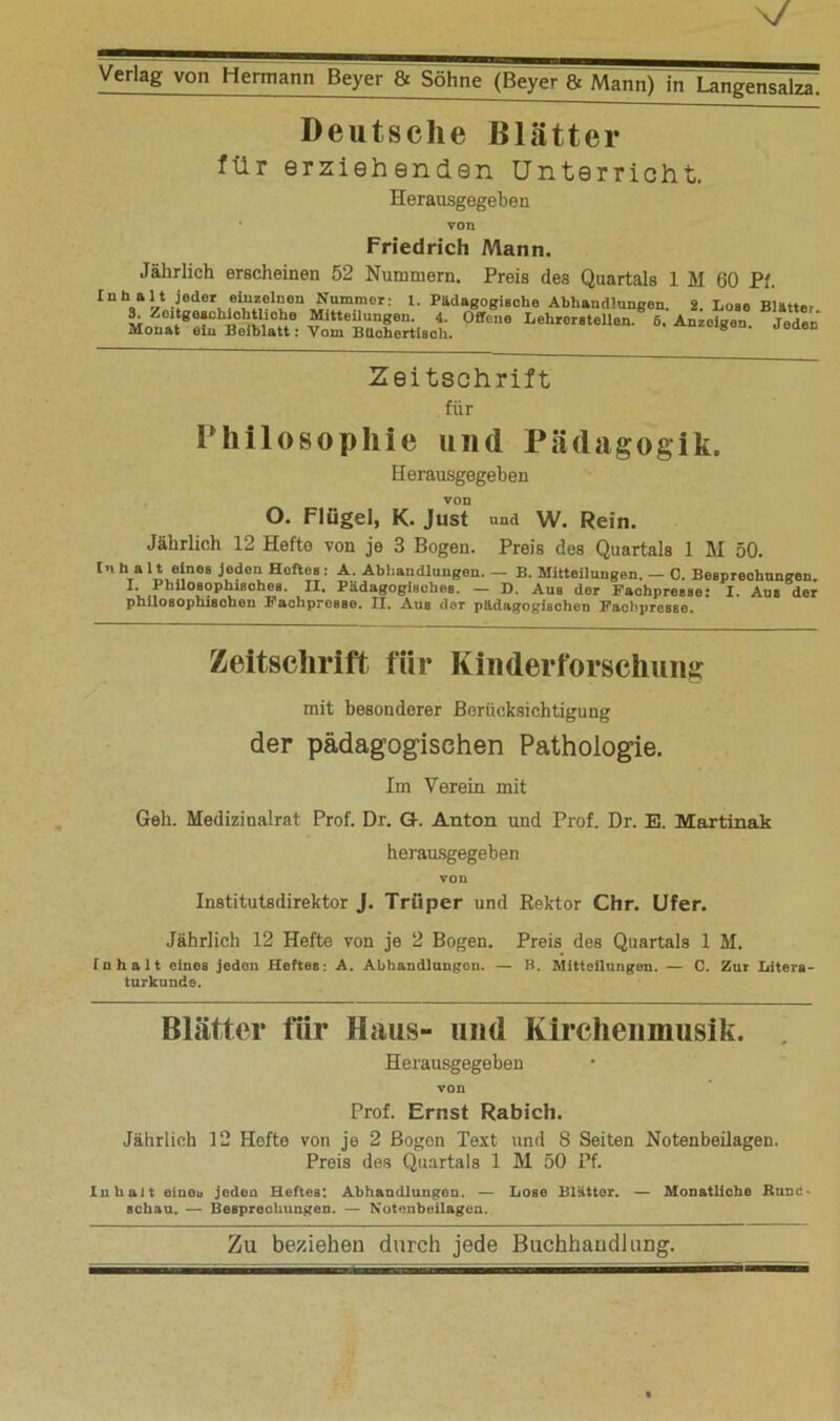 Deutsche Blätter für erziehenden Unterricht. Herausgegeben Friedrich Mann. Jährlich erscheinen 52 Nummern. Preis des Quartals 1 M 60 Pf. InU1 t j^Br eiuzainaii Nummer: l. Pädagogische Abhandlungen. 2. Lose Blätter. 3. Zeitgeachiolitliohe Mitteüungen. 4. Offene Lehrorstellen. 6. Anzeigen. Jeden Monat ein Beiblatt: Vom Büchertisch. Zeitschrift für Philosophie und Pädagogik. Herausgegeben von O. Flügel, K. Just und W. Rein. Jährlich 12 Hefte von je 3 Bogen. Preis des Quartals 1 M 50. Inh alt eines joden Höftes: A. Abhandlungen. — B. Mitteilungen. — C. Besprechungen 1 Phüosophisches. II. Pädagogisches. — D. Aus der Fachpresse: I. Aus der philosophischen Fachpresse. II. Aus der pädagogischen Fachpresse. Zeitschrift für Kinderforschung mit besonderer Berücksichtigung der pädagogischen Pathologie. Im Verein mit Geh. Medizinalrat Prof. Dr. G. Anton und Prof. Dr. E. Martinak herausgegeben von Institutsdirektor J. Triiper und Rektor Chr. Ufer. Jährlich 12 Hefte von je 2 Bogen. Preis des Quartals 1 M. Inhalt eines jeden Heftes: A. Abhandlungen. — B. Mitteilungen. — C. Zur Litera- turkunde. Blätter für Haus- und Kirchenmusik. Herausgegeben von Prof. Ernst Rabich. Jährlich 12 Hefte von je 2 Bogen Text und 8 Seiten Notenbeüagen. Preis des Quartals 1 M 50 Pf. Inhalt einob jeden Heftes: Abhandlungen. — Lose Blätter. — Monatliche Rune* schau. — Besprechungen. — Notenbeilagen.