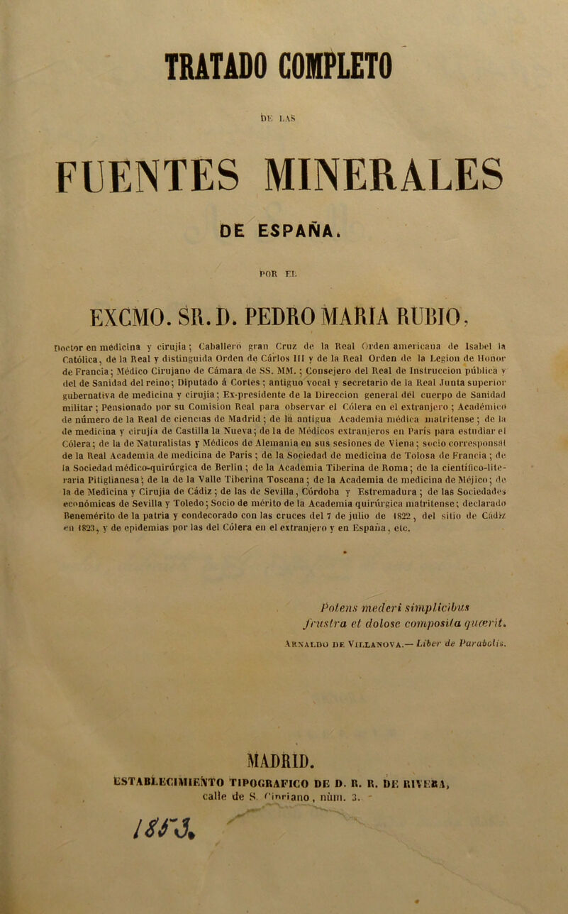 tui LAS FUENTES MINERALES OE ESPAÑA. POR F.I. EXCMO. SR.D. PEDRO MARÍA RUBIO, noctor en medicina y cinijla; Caballero gran Cruz de la Real Orden americana de Isabel la Católica, de la Real y distinguida Orden do Carlos 111 y de la Real Orden de la Legión de Honor de Francia; Médico Cirujano de Cámara de SS. MM.; Consejero del Real de Instrucción pública y dcl de Sanidad del reino; Diputado á Cortes ; antiguo vocal y secretario de la Real Junta superior gubernativa de medicina y cirujia; Ex-presidente de la Dirección general dél cuerpo de Sanidad militar ; Pensionado por su Comisión Real para observar el Cólera en el extranjero ; Académico de número de la Real de ciencias de Madrid; de la antigua Academia médica matritense ; de la de medicina y cirujia de Castilla la Nueva; de la de Médicos extranjeros en París para estudiar el Cólera; de la de Naturalistas y Médicos de Alemania en sus sesiones de Viena; socio corresponsal de la Real Academia de medicina de París ; de la Sociedad de medicina de Tolosa de Francia ; de la Sociedad médico-quirúrgica de Berlin ; de la Academia Tiberina de Roma; de la científico-lite- raria Pitiglianesade la de la Valle Tiberina Toscana; de la Academia de medicina de Méjico; de la de Medicina y Cirujia de Cádiz; de las de Sevilla, Córdoba y Estremadura ; de las Sociedades económicas de Sevilla y Toledo; Socio de mérito de la Academia quirúrgica matritense; declarado Benemérito de la patria y condecorado con las cruces del 7 de julio de 1822 , del sitio de Cádiz en 1823, y de epidemias por las del Cólera en el extranjei'o y en España, etc. Potens mederi simplicibus frustra et dolose composi/.a qucevH. Arxaldü de Víllanova.— Líber de Paraboiis. MADRID. ESTABLECIMIEÍVTO TIPOGRAFICO DE D. R. R. DE RIVERA,