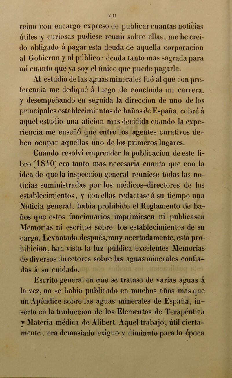 reino con encargo expreso de publicar cuantas noticias útiles y curiosas pudiese reunir sobre ellas^ me hecrei- do obligado á pagar esta deuda de aquella corporación al Gobierno y al público: deuda tanto mas sagrada para mí cuanto que ya soy el único que puede pagarla. Al estudio de las aguas minerales fué al que con pre- ferencia me dediqué á luego de concluida mi carrera, y desempeñando en seguida la dirección de uno de los principales establecimientos de baños de España, cobré á aquel estudio una afición mas decidida cuando la expe- riencia me enseñó que entre los agentes curativos de- ben ocupar aquellas uno de los primeros lugares. Cuando resolví emprender la publicación de este li- bro (1840) era tanto mas necesaria cuanto que con la idea de que la inspección general reuniese todas las no- ticias suministradas por los médicos-directores de los establecimientos, y con ellas redactase á su tiempo una Noticia general, habia prohibido el Reglamento de ba- ños que estos funcionarios imprimiesen ni publicasen Memorias ni escritos sobre los establecimientos de su cargo. Levantada después, muy acertadamente, esta pro- hibición, han visto la luz pública excelentes Memorias de diversos directores sobre las aguas minerales confia- das á su cuidado. Escrito general en que se tratase de varias aguas á la vez, no se habia publicado en muchos años mas que un Apéndice sóbrelas aguas minerales de España, in- serto en la traducción de los Elementos de Terapéutica y Materia médica de Alibert. Aquel trabajo, útil cierta- mente, era demasiado exiguo y diminuto para la época