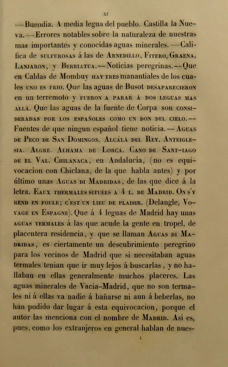 —Buendia. A media legua del pueblo. Castilla la Nue- va.—Errores notables sobre la naturaleza de nuestras mas importantes y conocidas aguas minerales.—Cali- fica de sulfurosas álas de Arnedillo, Fitero, Graena, Lanjaron, y Berriatua. — Noticias peregrinas.—Que en Caldas de Mombuy hay tres manantiales de los cua- les UNO ES FRIO. Que las aguas de Busot desaparecieron en un terremoto y fueron a parar á dos leguas mas ALLÁ. Que las aguas de la fuente de Corpa son consi- deradas POR LOS ESPAÑOLES COMO UN DON DEL CIELO.— Fuentes de que ningún español tiene noticia. — Aguas DE Peco de San Domingos. Alcalá del Rey. Anteigle- sia. Algre. Alhama de Lorca. Cano de Sant-iago DE EL Val. Chilanaca, en Andalucía, (no es equi- vocación con Chiclana, de la que habla antes) y por último unas Aguas di Madridas, de las que dice á la letra. Eaux thermales situées a 4 l. de Madrid. On sV REND en foule; c’est UN LiEu DE PLAisiR. (Delangle, Vo- YAGE EN Espagne). Que á 4 leguas de Madrid hay unas AGUAS TERMALES á las que acude la gente en tropel, de placentera residencia, y que se llaman Aguas di Ma- DRiDAs, es ciertamente un descubrimiento peregrino para los vecinos de Madrid que si necesitaban aguas termales tenían que ir muy lejos á buscarlas , y no ha- llaban en ellas generalmente muchos placeres. Las aguas minerales de Vacia-Madrid, que no son terma- les ni á ellas va nadie á bañarse ni aun á beberías, no han podido dar lugar á esta equivocación, porque el autor las menciona con el nombre de Madrid. Así es, pues, como los extranjeros en general hablan de mies-