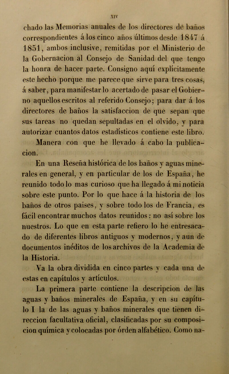 diado las Memorias anuales de los directores de barios correspondientes á los cinco años últimos desde 1847 ú 1851, ambos inclusive, remitidas por el Ministerio de la Gobernación al Consejo de Sanidad del que tengo la honra de hacer parte. Consigno aquí explícitamente este hecho porque me parece que sirve para tres cosas, á saber, para manifestar lo acertado de pasar el Gobier- no aquellos escritos al referido Consejo; para dar á los directores de baños la satisfacción de que sepan que sus tareas no quedan sepultadas en el olvido, y para autorizar cuantos datos estadísticos contiene este libro. Manera con que he llevado á cabo la publica- ción. En una Reseña histórica de los baños y aguas mine- rales en general, y en particular de los de España, he reunido todo lo mas curioso que ha llegado á mi noticia sobre este punto. Por lo que hace á la historia de los baños de otros países, y sobre todo los de Francia, es fácil encontrar muchos datos reunidos: no así sobre los nuestros* Lo qüe en esta parte refiero lo he entresaca- do de diferentes libros Antiguos y modernos, y aun de documentos inéditos de los archivos de la Academia de la Historia. Va la obra dividida en cinco partes y cada una d(‘ estas en capítulos y artículos. La primera parte contiene la descripción de las aguas y baños minerales de España, y en su capítu- lo I la de las aguas y baños minerales que tienen di- rección facultativa oficial, clasificadas por su composi- ción química y colocadas por órden alfabético. Como na-