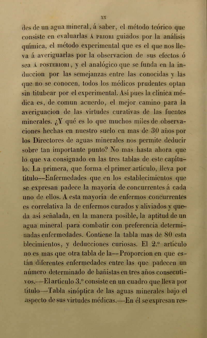(los do un agua mineral, á saber, el método teórico que consiste en evaluarlas Á priori guiados por la análisis química, el método experimental que es el que nos lle- va á averiguarlas por la observación de sus efectos ó sea Á posTERiORi, y el analógico que se funda en la in- ducción por las semejanzas entre las conocidas y las que no se conocen, todos los médicos prudentes optan sin titubear por el experimental. Así pues la clínica mé- dica es, de común acuerdo, el mejor camino para la averiguación de las virtudes curativas de las fuentes minerales. ¿Y qué es lo que muchos miles de observa- ciones hechas en nuestro suelo en mas de 30 años por los Directores de aguas minerales nos permite deducir sobre tan importante punto? No mas hasta ahora que lo que va consignado en las tres tablas de este capítu- lo. La primera, que forma el primer artículo, lleva por título—Enfermedades que en los establecimientos que se expresan padece la mayoría de concurrentes á cada uno de ellos. A esta mayoría de enfermos concurrentes es correlativa la de enfermos curados y aliviados y que« da así señalada, en la manera posible, la aptitud de un agua mineral para combatir con preferencia determi- nadas enfermedades. Contiene la tabla mas de 80 esta blecimientos, y deducciones curiosas. El 2.° artículo no es mas que otra tabla de la—Proporción en que es- tán diferentes enfermedades entre las que padecen un número determinado de bañistas en tres años consecuti- vos.—El artículo 3.^^ consiste en un cuadro que lleva por título—Tabla sinóptica de las aguas minerales bajo el aspecto de sus virtudes médicas.—En él se expresan res-