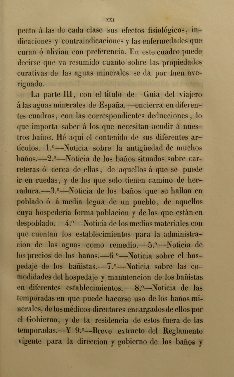 pecto á las de cada clase sus efectos fisiológicos, in- dicaciones y contraindicaciones y las enfermedades que curan ó alivian con preferencia. En este cuadro puede decirse que va resumido cuanto sobre las propiedades curativas de las aguas minerales se da por bien ave- riguado. La parte III, con el título de—Guia del viajero á las aguas minr;rales de España,—encierra en diferen- tes cuadros, con las correspondientes deducciones, lo que importa saber á los que necesitan acudir á nues- tros baños. He aquí el contenido de sus diferentes ar- tículos. 1.^—-Noticia sobre la antigüedad de muchos baños.—2.®—Noticia de los baños situados sobre car- reteras ó cerca de ellas, de aquellos á que se puede ir en ruedas, y de los que solo tienen camino de her- radura.—3.®—Noticia de los baños que se hallan en poblado ó á media legua de un pueblo, de aquellos cuya hospedería forma población y de los que están en despoblado,—4.®—Noticia de los medios materiales con que cuentan los establecimientos para la administra- ción de las aguas como remedio.—5.®—Noticia de los precios de los baños.—6.®—Noticia sobre el hos- pedaje de los bañistas.—7.^—Noticia sobre las co- modidades del hospedaje y manutención de los bañistas en diferentes establecimientos. — 8.®—Noticia de las temporadas en que puede hacerse uso de los baños mi- nerales, de los médicos-directores encargados de ellos por el Gobierno, y de la residencia de estos fuera de las temporadas.—Y 9.®—Breve extracto del Reglamento vigente para la dirección y gobierno de los baños y