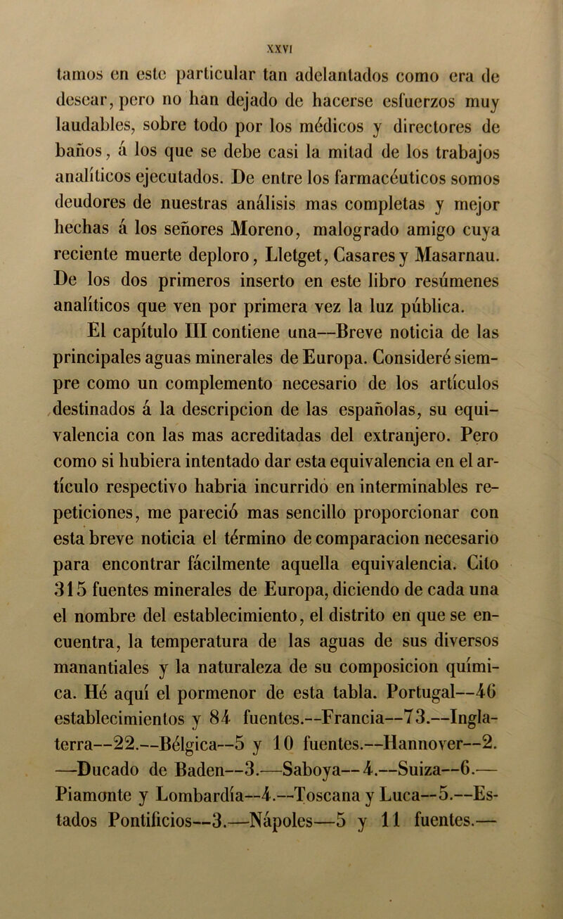 tamos en este particular tan adelantados como era de desear, pero no han dejado de hacerse esfuerzos muy laudables, sobre todo por los médicos y directores de baños, á los que se debe casi la mitad de los trabajos analíticos ejecutados. De entre los farmacéuticos somos deudores de nuestras análisis mas completas y mejor hechas á los señores Moreno, malogrado amigo cuya reciente muerte deploro, Lletget, Casares y Masarnau. De los dos primeros inserto en este libro resúmenes analíticos que ven por primera vez la luz pública. El capítulo III contiene una—Breve noticia de las principales aguas minerales de Europa. Consideré siem- pre como un complemento necesario de los artículos destinados á la descripción de las españolas, su equi- valencia con las mas acreditadas del extranjero. Pero como si hubiera intentado dar esta equivalencia en el ar- tículo respectivo habria incurrido en interminables re- peticiones, me pareció mas sencillo proporcionar con esta breve noticia el término de comparación necesario para encontrar fácilmente aquella equivalencia. Cito 315 fuentes minerales de Europa, diciendo de cada una el nombre del establecimiento, el distrito en que se en- cuentra, la temperatura de las aguas de sus diversos manantiales y la naturaleza de su composición quími- ca. Hé aquí el pormenor de esta tabla. Portugal—4G establecimientos y 84 fuentes.—Francia—73.—Ingla- terra—22.—Bélgica—5 y 10 fuentes.—Hannover—2. —Ducado de Badén—3.—Saboya—4.—Suiza—6.— Piamonte y Lombardía—4.—Toscana y Lúea—5.—Es- tados Pontificios—3.—Nápoles—5 y 11 fuentes.—