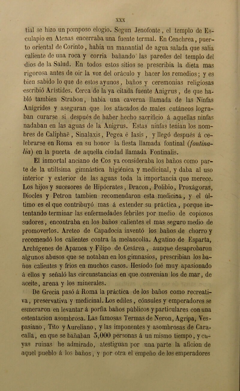 tial so hizo un pomposo elogio. Según Jenolbnto, el templo de Es- culapio en Atenas encerraba una fuente termal. En Cenchrea, puer- to oriental de Corinto, había un manantial de agua salada que salía caliente de una roca y corría bañando' las paredes del templo del dios de la Salud. En todos estos sitios se prescribía la dieta mas rigorosa antes de oir la voz del oráculo y hacer los remedios; y es bien sabido lo que de estos ayunos, baños y ceremonias religiosas escribió Arístides. Cerca de la ya citada fuente Anigrus, de que ha- bló también Strabon, había una caverna llamada de las Ninfas Anígrides y aseguran que los atacados de males cutáneos logra- ban curarse si después de haber hecho sacrificio á aquellas ninfas nadaban en las aguas de la Anigrus. Estas ninfas tenian los nom- bres de Caliphaé, Sinalaxis, Pegea é lasis, y llegó después á ce- lebrarse en Roma en su honor la fiesta llamada fontinal (fontma- lia) en la puerta de aquella ciudad llamada Fontinalis. El inmortal anciano de Cos ya consideraba los baños como par- te de la Utilísima gimnástica higiénica y medicinal, y daba al uso interior y exterior de las aguas toda la importancia que merece. Los hijos y sucesores de Hipócrates, Dracon, Polibio, Proxágoras, Diocles y Petron también recomendaron esta medicina, y el úl- timo es el que contribuyó mas á extender su práctica , porque in- tentando terminar las enfermedades febriles por medio de copiosos sudores, encontraba en los baños calientes el mas seguro medio de promoverlos. Areteo de Capadocia inventó los baños de chorro y recomendó los calientes contra la melancolía. Agatino de Esparta, Archígenes de Apamea y Filipo de Cesárea , aunque desaprobaron algunos abusos que se notaban en los gimnasios, prescribian los ba- ños calientes y frios en muchos casos. Hesíodo fué muy apasionado á ellos y señaló las circunstancias en que convenian los de mar, de aceite, arena y los minerales. De Grecia pasó á Roma la práctica de los baños como recreati- va, preservativa y medicinal. Los ediles, cónsules y emperadores se esmeraron en levantar á porfía baños públicos y particulares con una ostentación asombrosa. Las famosas Termas de Nerón, Agripa, Ves- pasiano, Tito y Aureliano, y las imponentes y asombrosas de Cara- calla, en que se bañaban 5,000 personas á un mismo tiempo, y cu- yas ruinas he admirado, atestiguan por una parte la afición de aquel pueblo á los baños, y por otra el empeño de los emperadores
