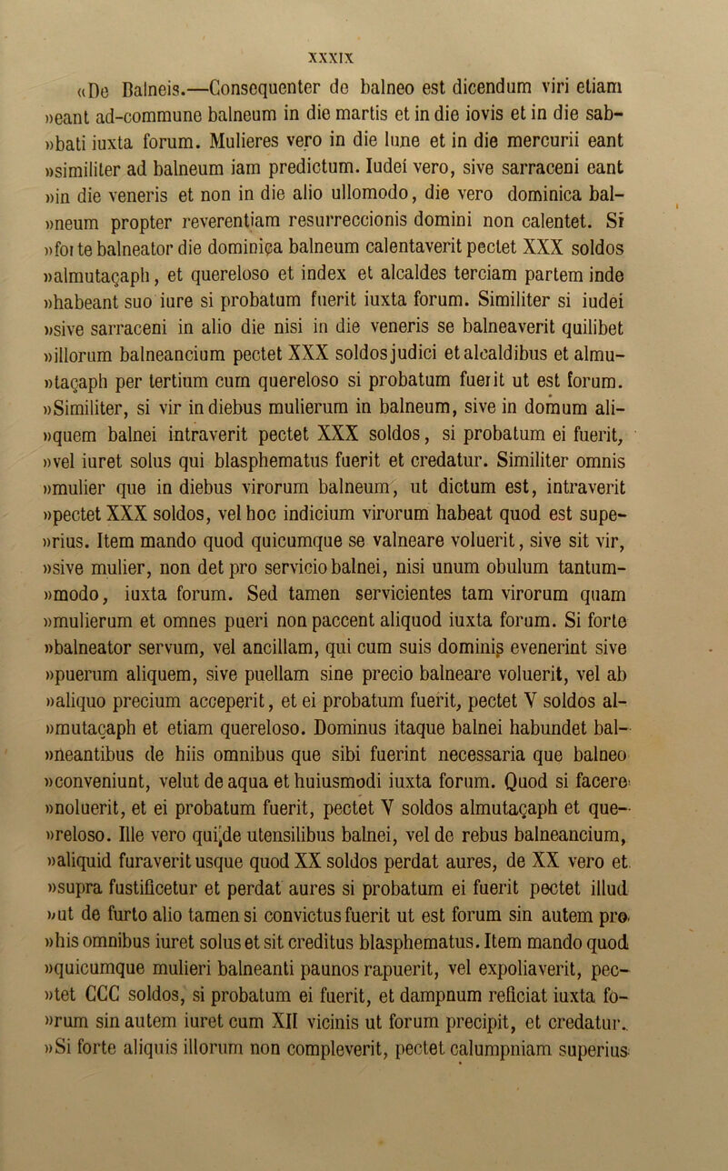 ((De Balneis.—Gonscquenter de balneo est dicendum viri eliam »eant ad-commune balneum in die martis et in die iovis et in die sab- ))bati iuxta forum. Mulleres vero in die bine et in die mercurii eant Msimililer ad balneum iam predictum. ludeí vero, sive sarraceni eant ))in die veneris et non in die alio ullomodo, die vero dominica bal- »neum propter reverentiam resurreccionis domini non calentet. Sí ))foi te balneator die dominica balneum calentaverit peclet XXX soldos walmutaqapli, et quereloso et Índex et alcaldes terciam partem inde «habeant suo iure si probatum fuerit iuxta forum. Similiter si iudeí »sive sarraceni in alio die nisi in die veneris se balneaverit quilibet »illorum balneancium pectet XXX soldos judici etalcaldibus et almu- ntacaph per tertium curn quereloso si probatum fuerit ut est forum. wSimiliter, si vir indiebus mulierum in balneum, sive in domum ali- »quem balnei intraverit pectet XXX soldos, si probatum ei fuerit, »vel iuret solus qui blasphematus fuerit et credatur. Similiter omnis »mulier que in diebus virorum balneum, ut dictum est, intraverit «pectet XXX soldos, vel hoc indicium virorum habeat quod est supe- »rius. Item mando quod quicumque se valneare voluerit, sive sit vir, »sive mulier, non detpro servicio balnei, nisi unum obulum tantum- )>modo, iuxta forum. Sed tamen serviciantes tam virorum quam «mulierum et omnes pueri nonpaccent aliquod iuxta forum. Si forte «balneator servum, vel ancillam, qui cum suis dominio evenerint sive «puerum aliquem, sive puellam sine precio babeare voluerit, vel ab «aliquo precium acceperit, et ei probatum fuerit, pectet Y soldos al- «muta(3aph et etiam quereloso. Dominus itaque balnei habundet bal- «neantibus de hiis ómnibus que sibi fuerint necessaria que balneo «conveniunt, velut de aqua et huiusmodi iuxta forum. Quod si facero' «noluerit, et ei probatum fuerit, pectet Y soldos almutagaph et que- «reloso. Ule vero quinde utensilibus balnei, vel de rebus balneancium, «aliquid furaverit usque quod XX soldos perdat aures, de XX vero et. «supra fustificetur et perdat aures si probatum ei fuerit pectet illud. «ut de furto alio tamen si convictos fuerit ut est forum sin autem pro- «bis ómnibus iuret solus et sit creditus blasphematus. Item mando quod «quicumque mulieri balneanti paunos rapuerit, vel expoliaverit, pec- «tet CCC soldos, si probatum ei fuerit, et dampnum reficiat iuxta fo- «rum sin autem iuret cum XII vicinis ut forum precipit, et credatur., «Si forte aliquis illorum non compleverit, pectet calumpniam superius