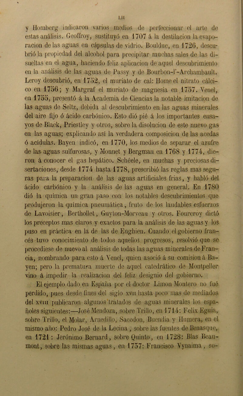 Mi y IJumberg' incUüaroii varios medios de perleeoioaai* el arle de estas análisis. Geoffroy, sustituyó en 1707 á la destilación la evapo- ración délas aguas en cápsulas de vidrio. Boulduc, en 1726, descu- brió la propiedad del alcohol para precipitar muchas sales de las di- sueltas en el agua, haciendo feliz aplicación de aquel descubrimiento en la análisis de las aguas de Passy y de Bourbon-r-Archambault. Leroy descubrió, en 1752, el muriato de cal: Home el nitrato cálci- co en 1756; y Margraf el muriato de magnesia en 1757. Venel, en 1755, presentó á la Academia de Ciencias la notable imitación de las aguas de Seltz, debida al descubrimiento en las aguas minerales del aire fijo ó ácido carbónico. Esto dió pié á los importantes ensa- yos de Black, Priestley y otros, sobre la disolución de este nuevo gas en las aguas; explicando así la verdadera composición de las acedas ó acídulas. Bayen indicó, en 1770, los medios de separar el azufre de las aguas sulfurosas, y Momiet y Bergman en 1768 y 1774, die- ron á conocer el gas hepático. Sebéele, en muchas y preciosas di- sertaciones, desde 1774 hasta 1778, prescribió las reglas mas segu- ras para la preparación de las aguas artificiales frias, y habló del ácido carbónico y la análisis délas aguas en general. En 1780 dió la química un gran paso con los notables descubrimientos que produjeron la química pneumática, fruto de los laudables esfuerzos de Lavoisier, Berthollet, Guyton-Morveau y otros. Fourcroy dictó los preceptos mas claros y exactos para la análisis de las aguas y los puso en práctica en la de las de Enghien. Cuando el gobierno fran- cés tuvo conocimiento de todos aquellos progresos, resolvió que se procediese de nuevo al análisis de todas las aguas minerales de Fran- cia, nombrando para esto á Yenel, quien asoció á su comisioné Ba- yen; pero la prematura muerte de aquel catedrático de Montpeller vino á impedir la realización del feliz designio del gobierno. El ejemplo dado en España por el doctor Limón Montero no fué perdido, pues desde fines del siglo xvii hasta poco mas de mediados del xviii publicaron algunos'tratados de aguas minerales los espa- ñoles siguientes:—José Mendoza, sobre Trillo, en \ 714: Félix Egida, sobre Trillo, el Molar, Arnedillo, Sacedon, Buendia y Humera, en el mismo año: Pedro José de la Lecina , sobre las fuentes de Benasque, en 1721: Jerónimo Bernard, sobre Quinto, en 1728: Blas Beau- mont, sobre las mismas aguas, en 1757: Francisco Vynaima , so-