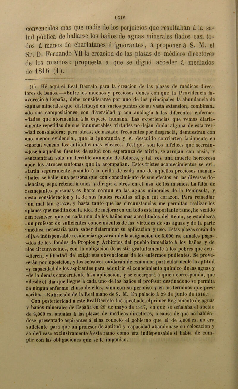 convonoidos mas que nadie do los perjuicios que resultaban á la sa- lud pública de bailarse los baños de -aguas minerales Hados casi t(j- dos á manos de charlatanes é ignorantes, á proponer á S. M. el Sr. D. Fernando YII la creación de las plazas de médicos directores de los mismos: propuesta á que se dignó acceder á mediados de 1816 (1). (1) Hé aquí el Real Decreto para la creación de las plazas de médicos direc- tores de baños.—«Entre los muchos y preciosos dones con que la Providencia fa- wvoreció á España, debe considerarse por uno de los principales la abundancia de «aguas minerales que distribuyó en varios puntos de su vasta extensión, combinan. »do sus composiciones con diversidad y con analogía á las diferentes enferme- «dades que atormentan á la especie humana. Las experiencias que vemos diaria- wmente repetidas de sus innumerables virtudes no dejan duda alguna de esta ver- »dad consoladora; pero otras, demasiado frecuentes por desgracia, demuestran con »no menor evidencia, que la ignorancia y el descuido convierten fácilmente en «mortal veneno los antídotos mas eficaces. Testigos son los infelices que acercán- «dose á aquellas fuentes de salud con esperanza de alivio, se arrojan con ansia, y «encuentran solo un terrible aumento de dolores, y tal vez una muerte horrorosa »por los atroces síntomas que la acpmpañan. Estos tristes acontecimientos se evi- «tarán seguramente cuando ála orilla de cada uno de aquellos preciosos manan- «tiales se halle una persona que con conocimiento de sus efectos en las diversas do- «lencias, sepa retener á unos y dirigir á otros en el uso de los mismos. La falta de «semejantes personas es harto común en las aguas minerales de la Península, y «esta consideración y la de sus fatales resultas afligen mi corazón. Para remediar «un mal tan grave, y hasta tanto que las circunstancias me permitan realizar los «planes que medito con la idea de mejoraren un todo este importante ramo, he venido «en resolver que en cada uno de los baños mas acreditados del Reino, se establezca «un profesor de suficientes conocimientos de las virtudes desús aguas y de la parte «médica necesaria para saber determinar su aplicación y uso. Estas plazas serán de «fija é indispensable residencia: gozarán de la asignación de 5,000 rs. anuales paga- «dos de los fondos de Propios y Arbitrios del pueblo inmediato á los baños y de «los circunvecinos, con la obligación de asistir gratuitamente á los pobres que acu- «dieren, y libertad de exigir sus obvenciones de los enfermos pudientes. Se prove- «erán por oposición, y los censores cuidarán de examinar particularmenle la aptitud «y capacidad de los aspirantes para adquirir el conocimiento químico de las aguas y «de lo demás concerniente á su aplicación, y se encargará á quien corresponda, que «desde el dia que llegue á cada uno de los baños el profesor destinadono se permita «á ningún enfermo el uso de ellos, sino con su permiso y en los términos que pres- «criba.—Rubricado de la Real mano de S. M. En palacio á 29 de junio de 1816.» Con posterioridad áeste Real Decreto fué aprobado el primer Reglamento de aguas y baños minerales de España en 28 de mayo de 1817, en que se señalaba el sueldo de 8,000 rs. anuales á las plazas de médicos directores, á causa de que no habién- dose presentado aspirantes á ellas conoció el gobierno que el de 5,000 rs. no era suficiente para que un profesor de aptitud y capacidad abandonase su colocación y se dedicase exclusivamente á este ramo como era indispensable si habia de cum- plir con las obligaciones que se le imponían.