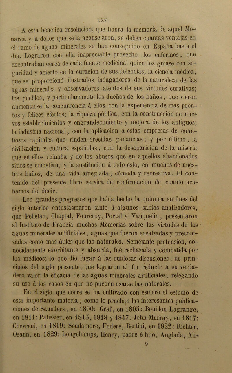 A esta benéüca resolacion, que honra la memoria de aquel Mo^ narca y la délos que se la aconsejaron, se deben cuantas ventajas en el ramo de aguas minerales se han conseguido en España hasta el dia. Lograron con ella inapreciable provecho los enfermos, que encontraban cerca de cada fuente medicinal quien los guiase con se- guridad y acierto en la curación de sus dolencias; la ciencia médica', que se proporcionó ilustrados indagadores de la naturaleza de las aguas minerales y observadores atentos de sus virtudes curativas; los pueblos, y particularmente los dueños de los baños , que vieron aumentarse la concurrencia á ellos con la experiencia de mas pron- tos y felices efectos; la riqueza pública, con la construcción de nue- vos establecimientos y engrandecimiento y mejora de los antiguos; la industria nacional, con la aplicación á estas empresas de cuan- tiosos capitales que rinden crecidas ganancias; y por último, la civilización y cultura españolas, con la desaparición de la miseria que en ellos reinaba y de' los abusos que en aquellos abandonados sitios se cometian, y la sustitución á todo esto, en muchos de nues- tros baños, de una vida arreglada, cómoda y recreativa. El con- tenido del presente libro servirá de confirmación de cuanto aca- bamos de decir. Los grandes progresos que habia hecho la química en fines del siglo anterior entusiasmaron tanto á algunos sabios analizadores, que Pelletan, Chaptal, Fourcroy, Portal y Yauquelin, presentaron al Instituto de Francia muchas Memorias sobre las virtudes de las aguas minerales artificiales, aguas que fueron ensalzadas y preconi- zadas como mas útiles que las naturales. Semejante pretensión, co- nocidamente exorbitante y absurda, fué rechazada y combatida por los médicos; lo que dió lugar á las ruidosas discusiones, de prin- cipios del siglo presente, que .lograron al fin reducir á su verda- dero valor la eficacia délas aguas minerales artificiales, relegando su uso á los casos en que no pueden usarse las naturales. En el siglo que corre se ha cultivado con esmero el estudio de esta importante materia , como lo prueban las interesantes publica- ciones de Saunders, en 1800: Graf, en 1805: Bouillon Lagrange, en 1811: Patissier, en 1815, 1818 y 1847: John Murray, en 1817: Chevreul, en 1819: Scudamore, Foderé, Bertini, en 1822: Richter, Osann, en 1829: Longchamps, Henry, padre é hijo, Anglada, Ali- 9