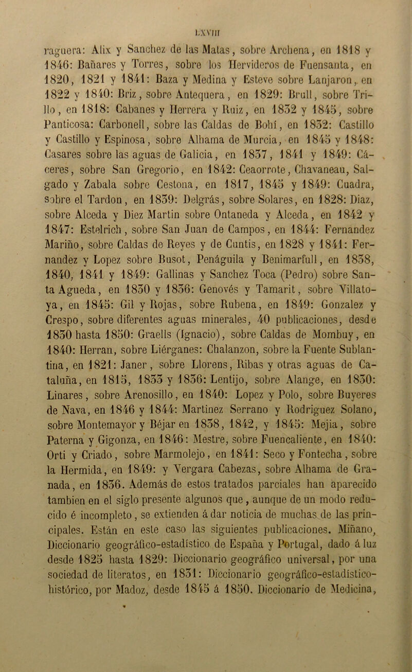 lxvhi raguera; Alix y Sánchez de las Malas, sobre Arcliena, en 1818 y 1846: Bañares y Torres, sobre los Hervideros de Fuensanta, en 1820, 1821 y 1841: Baza y Medina y Esteve sobre Lanjaron,. en 1822 y 1840: Briz, sobre Antequera, en 1829: Brull, sobre Tri- llo, en 1818: Gabanes y Herrera y Ruiz, en 1832 y 1845, sobre Panticosa: Garbonell, sobre las Caldas de Bohí, en 1832: Castillo y Castillo y Espinosa, sobre Alhama de Murcia, en 1845 y 1848: Casares sobre las aguas de Galicia, en 1837, 1841 y 1849: Cá- ceres, sobre San Gregorio, en 1842: Ceaorrnte, Chavaneau, Sal- gado y Zabala sobre Cestona, en 1817, 1845 y 1849: Cuadra, sobre el Tardón, en 1839: Delgrás, sobre Solares, en 1828: Diaz, sobre Alceda y Diez Martin sobre Ontaneda y Alceda, en 1842 y 1847: Estelrich, sobre San Juan de Campos, en 1844: Fernandez Mariño, sobre Caldas de Reyes y de Guntis, en 1828 y 1841: Fer- nandez y López sobre Busot, Penáguila y Benimarfull, en 1838, 1840, 1841 y 1849: Gallinas y Sánchez Toca (Pedro) sobre San- ta Agueda, en 1830 y 1836: Genovés y Tamarit, sobre Yillato- ya, en 1845: Gil y Rojas, sobre Rubena, en 1849: González y Crespo, sobre diferentes aguas minerales, 40 publicaciones, desde 1830 hasta 1850: Graells (Ignacio), sobre Caldas de Mombuy, en 1840: Herran, sobre Liérganes: Chalanzon, sobre la Fuente Subían- tina, en 1821: Janer, sobre Llorens, Ribas y otras aguas de Ca- taluña, en 1815, 1833 y 1836: Lentijo, sobre Alange, en 1830: Linares, sobre Arenosillo, en 1840: López y Polo, sobre Buyeres de Nava, en 1846 y 1844: Martínez Serrano y Rodríguez Solano, sobre Montemayor y Béjar en 1838, 1842, y 1845: Mejia, sobre Paterna y Gigonza, en 1846: Mestre, sobre Fuencaliente, en 1840: Orti y Criado, sobre Marmolejo, en 1841: Seco y Fontecha , sobre la Hermida, en 1849: y Yergara Cabezas, sobre Alhama de Gra- nada, en 1836. Además de estos tratados parciales han aparecido también en el siglo presente algunos que , aunque de un modo redu- cido é incompleto, se extienden á dar noticia de muchas de las prin- cipales. Están en este caso las siguientes publicaciones. Miñano, Diccionarlq geográfico-estadístico de España y Portugal, dado á luz desde 1825 hasta 1829: Diccionario geográfico universal, por una sociedad de literatos, en 1831: Diccionario geográíico-estadíslico- histórico, por Madoz, desde 1845 á 1850. Diccionario de Medicina,