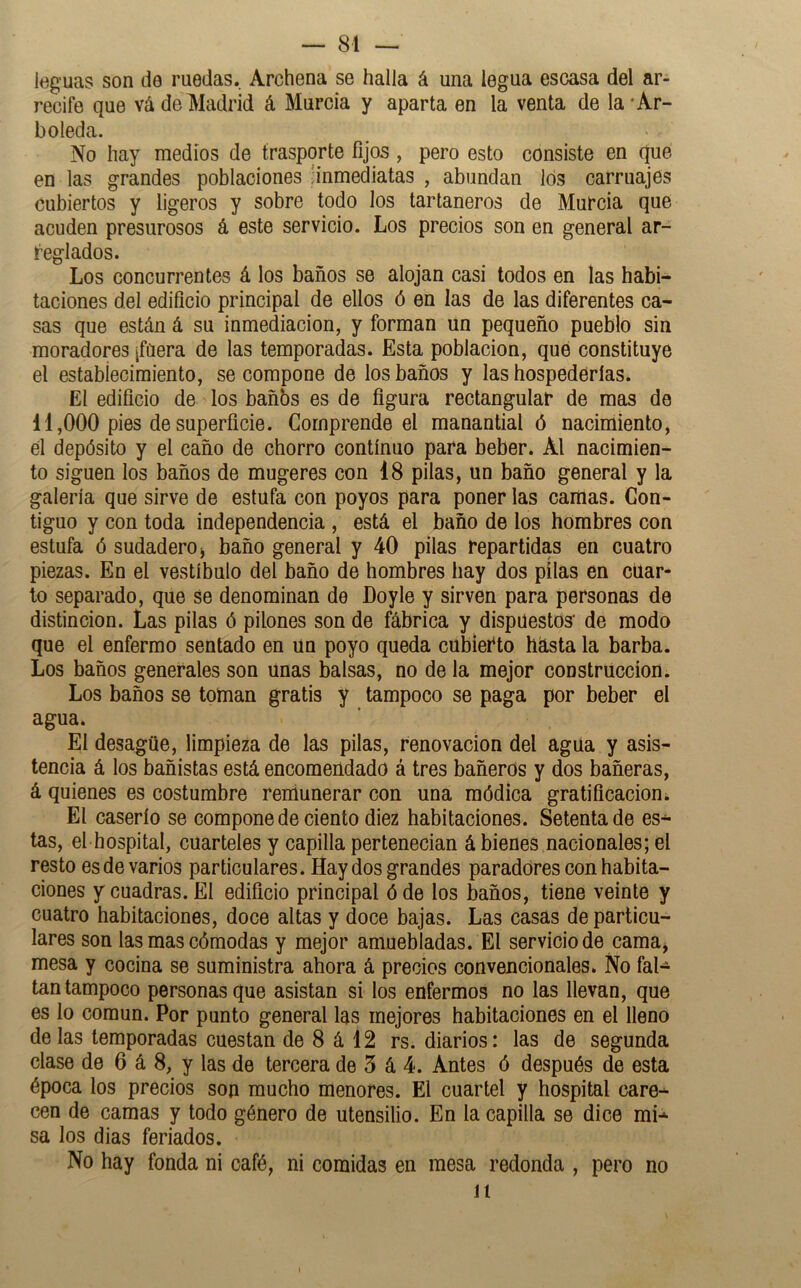 leguas son de ruedas. Archena se halla á una legua escasa del ar- recife que vá de Madrid á Murcia y aparta en la venta de la'Ar- boleda. No hay medios de trasporte fijos, pero esto consiste en que en las grandes poblaciones 'inmediatas , abundan los carruajes cubiertos y ligeros y sobre todo los tartaneros de Murcia que acuden presurosos á este servicio. Los precios son en general ar- reglados. Los concurrentes á los baños se alojan casi todos en las habi- taciones del edificio principal de ellos ó en las de las diferentes ca- sas que están á su inmediación, y forman un pequeño pueblo sin moradores jfüera de las temporadas. Esta población, que constituye el estabíecimiento, se compone de los baños y las hospederías. El edificio de los bañbs es de figura rectangular de mas de 11,000 pies de superficie. Comprende el manantial ó nacimiento, el depósito y el caño de chorro continuo para beber. Al nacimien- to siguen los baños de mugeres con 18 pilas, un baño general y la galería que sirve de estufa con poyos para poner las camas. Con- tiguo y con toda independencia , está el baño de los hombres con estufa ó sudadero j baño general y 40 pilas repartidas en cuatro piezas. En el vestíbulo del baño de hombres hay dos pilas en cuar- to separado, que se denominan de Doy le y sirven para personas de distinción. Las pilas ó pilones son de fábrica y dispuestos' de modo que el enfermo sentado en un poyo queda cubierto hásta la barba. Los baños generales son Unas balsas, no de la mejor construcción. Los baños se toman gratis y tampoco se paga por beber el agua. El desagüe, limpieza de las pilas, renovación del agua y asis- tencia á los bañistas está encomendado á tres bañeros y dos bañeras, á quienes es costumbre remunerar con una módica gratificación¿ El caserío se compone de ciento diez habitaciones. Setenta de es- tas, el hospital, cuarteles y capilla pertenecían á bienes nacionales; el resto es de varios particulares. Hay dos grandes paradores con habita- ciones y cuadras. El edificio principal ó de los baños, tiene veinte y cuatro habitaciones, doce altas y doce bajas. Las casas de particu- lares son las mas cómodas y mejor amuebladas. El servicio de camaj mesa y cocina se suministra ahora á precios convencionales. No fal- tan tampoco personas que asistan si los enfermos no las llevan, que es lo común. Por punto general las mejores habitaciones en el lleno délas temporadas cuestan de 8 á 12 rs. diarios: las de segunda clase de 6 á 8, y las de tercera de 5 á 4. Antes ó después de esta época los precios son mucho menores. El cuartel y hospital care- cen de camas y todo género de utensilio. En la capilla se dice mi- sa los dias feriados. No hay fonda ni café, ni comidas en mesa redonda , pero no 11