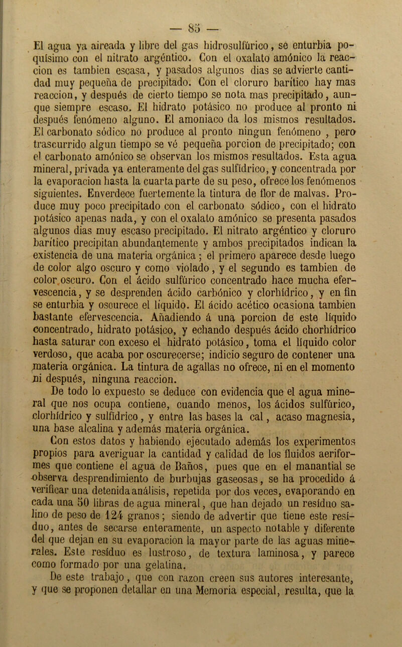 El agua ya aireada y libre del gas hidrosulfíirico, se enturbia po- quísimo con el nitrato argéntico. Con el oxalato amónico la reac- ción es también escasa, y pasados algunos dias se advierte canti- dad muy pequeña de precipitado. Con el cloruro barítico hay mas reacción, y después de cierto tiempo se nota mas precipitado, aun- que siempre escaso. El hidrato potásico no produce al pronto ni después fenómeno alguno. El amoniaco da los mismos resultados. El carbonato sódico no produce al pronto ningún fenómeno , pero trascurrido algún tiempo se vé pequeña porción de precipitado; con el carbonato amónico se observan los mismos resultados. Esta agua, mineral, privada ya enteramente del gas sulfídrico, y concentrada por la evaporación hasta la cuarta parte de su peso, ofrécelos fenómenos siguientes. Enverdece fuertemente la tintura de flor de malvas. Pro- duce muy poco precipitado con el carbonato sódico, con el hidrato potásico apenas nada, y con el oxalato amónico se presenta pasados algunos dias muy escaso precipitado. El nitrato argéntico y cloruro barítico precipitan abundantemente y ambos precipitados indican la existencia de una materia orgánica; el primero aparece desde luego de color algo oscuro y como violado, y el segundo es también. de color.oscuro. Con el ácido sulfúrico concentrado hace mucha efer- vescencia , y se desprenden ácido carbónico y clorhídrico, y en fin se enturbia y oscurece el líquido. El ácido acético ocasiona también bastante efervescencia. Añadiendo á una porción de este líquido concentrado, hidrato potásico, y echando después ácido chorhídrico hasta saturar con exceso el hidrato potásico, toma el líquido color verdoso, que acaba por oscurecerse; indicio seguro de contener una materia orgánica. La tintura de agallas no ofrece, ni en el momento jii después, ninguna reacción. De todo lo expuesto se deduce con evidencia que el agua mine- ral que nos ocupa contiene, cuando menos, los ácidos sulfúrico, clorhídrico y sulfídrico, y entre las bases la cal, acaso magnesia, una base alcalina y además materia orgánica. Con estos datos y habiendo ejecutado además los experimentos propios para averiguar la cantidad y calidad de los fluidos aerifor- mes que contiene el agua de Baños, pues que en el manantial se -observa desprendimiento de burbujas gaseosas, se ha procedido á verificar una detenida análisis, repetida por dos veces, evaporando en cada una 50 libras de agua mineral, que han dejado un residuo sa- lino de peso de 124 granos; siendo de advertir que tiene este resi- duo, antes de secarse enteramente, un aspecto notable y diferente del que dejan en su evaporación la mayor parte de las aguas mine- rales. Este residuo es lustroso, de textura laminosa, y parece como formado por una gelatina. De este trabajo, que con razón creen sus autores interesante, y que se proponen detallar en una Memoria especial, resulta, que la