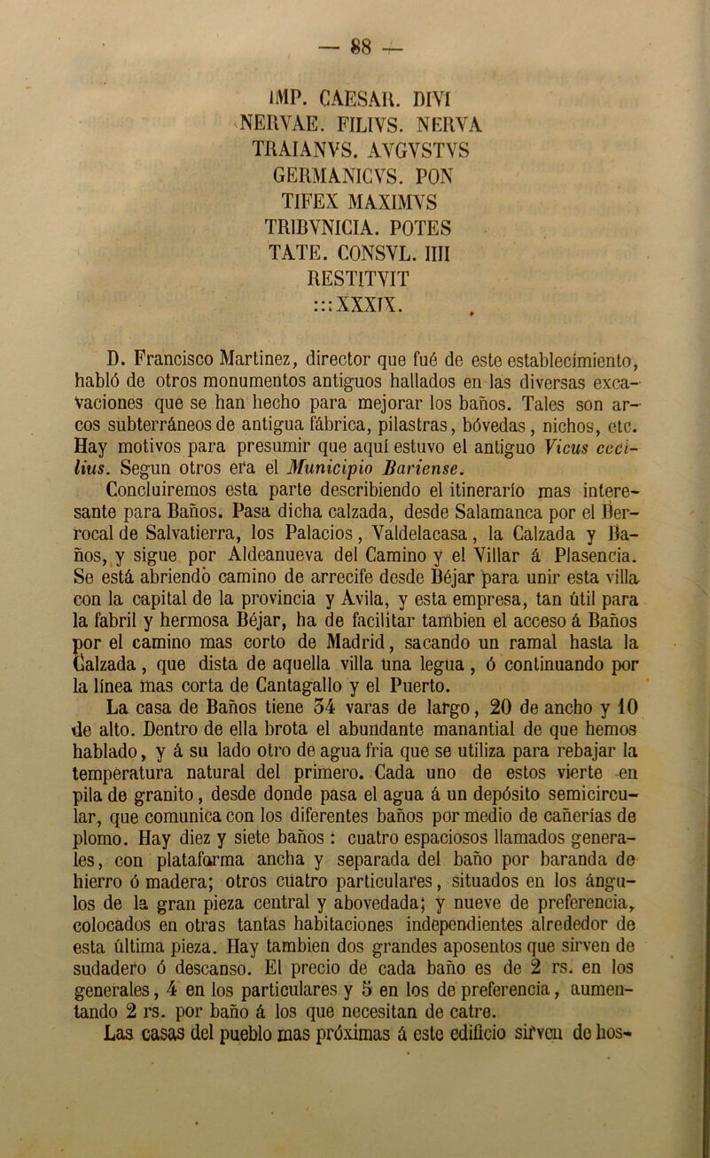 IMP. CAESAU. DIYl NERVAE. FILIVS. NERVA TRAIANVS. AVGVSTVS GERMANICVS. PON TIFEX MAXIMVS TRIBVNIGIA. POTES TATE. CONSYL. IIR RESTITYIT :::XXXíX. D. Francisco Martínez, director que fuó de este establecimiento, habló de otros monumentos antiguos hallados en las diversas exca- vaciones que se han hecho para mejorar los baños. Tales son ar- cos subterráneos de antigua fábrica, pilastras, bóvedas, nichos, etc. Hay motivos para presumir que aquí estuvo el antiguo Vicus ccci- lius. Según otros era el Municipio Báñense. Concluiremos esta parte describiendo el itinerario mas intere- sante para Baños. Pasa dicha calzada, desde Salamanca por el ber- rocal de Salvatierra, los Palacios, Yaldelacasa, la Calzada y Ba- ños, y sigue por Aldeanueva del Camino y el Yillar á Plasencia. Se está abriendo camino de arrecife desde Béjar para unir esta villa con la capital de la provincia y Avila, y esta empresa, tan útil para la fabril y hermosa Béjar, ha de facilitar también el acceso á Baños por el camino mas corto de Madrid, sacando un ramal hasta la Calzada, que dista de aquella villa una legua, ó continuando por la línea tüas corta de Cantagallo y el Puerto. La casa de Baños tiene 54 varas de largo, 20 de ancho y 10 de alto. Dentro de ella brota el abundante manantial de que hemos hablado, y á su lado otro de agua fria que se utiliza para rebajar la temperatura natural del primero. Cada uno de estos vierte en pila de granito, desde donde pasa el agua á un depósito semicircu- lar, que comunica con los diferentes baños por medio de cañerías de plomo. Hay diez y siete baños : cuatro espaciosos llamados genera- les , con plataforma ancha y separada del baño por baranda de hierro ó madera; otros cuatro particulares, situados en los ángu- los de la gran pieza central y abovedada; y nueve de preferencia, colocados en otras tantas habitaciones independientes alrededor de esta última pieza. Hay también dos grandes aposentos que sirven de sudadero ó descanso. El precio de cada baño es de 2 rs. en los generales, 4 en los particulares y 5 en los de preferencia, aumen- tando 2 rs. por baño á los que necesitan de catre. Las casas del pueblo mas próximas á este edificio sirven de líos-