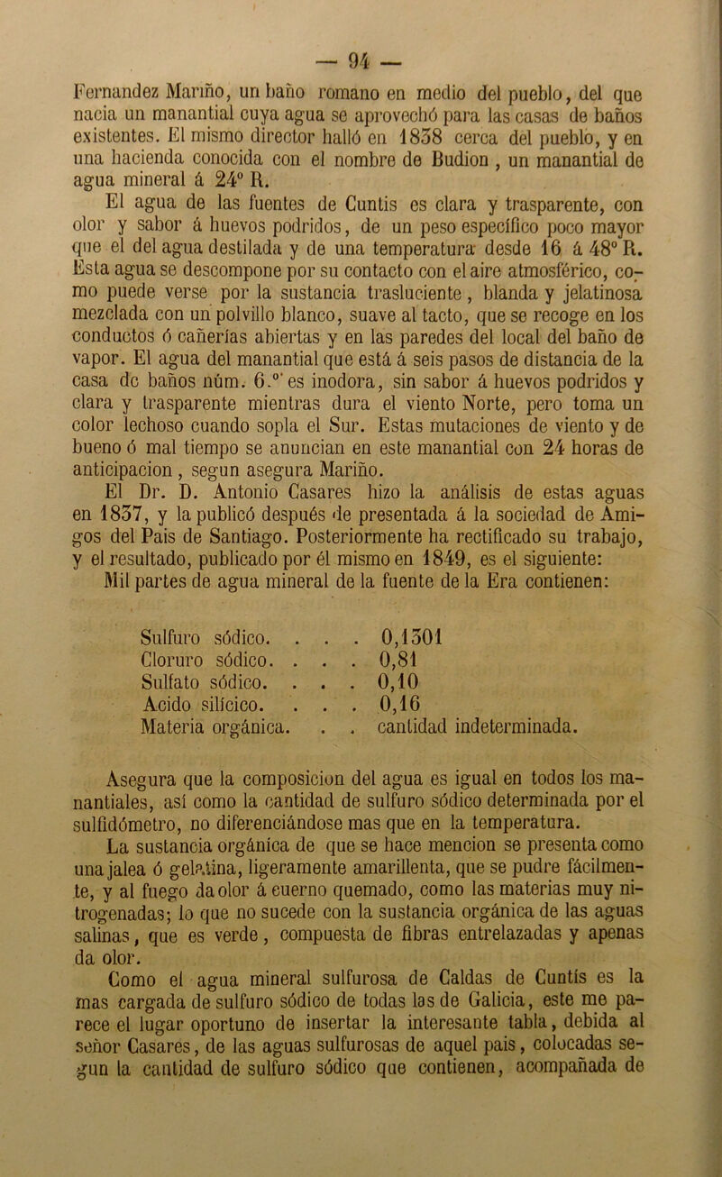 Fernandez Marmo, un baño romano en medio del pueblo, del que nacía un manantial cuya agua se aprovechó pai'a las casas de baños existentes. El mismo director halló en 1858 cerca del pueblo, y en una hacienda conocida con el nombre de Budion , un manantial de agua mineral á 24“ R. El agua de las fuentes de Cuntís es clara y trasparente, con olor y sabor á huevos podridos, de un peso específico poco mayor que el del agua destilada y de una temperatura desde 16 á 48“ R. Esta agua se descompone por su contacto con el aire atmosférico, CO7 mo puede verse por la sustancia trasluciente, blanda y jelatinosa mezclada con un polvillo blanco, suave al tacto, que se recoge en los conductos ó cañerías abiertas y en las paredes del local del baño de vapor. El agua del manantial que está á seis pasos de distancia de la casa de baños núm. 6.“'es inodora, sin sabor á huevos podridos y clara y trasparente mientras dura el viento Norte, pero toma un color lechoso cuando sopla el Sur. Estas mutaciones de viento y de bueno ó mal tiempo se anuncian en este manantial con 24 horas de anticipación, según asegura Mariño. El Dr. D. Antonio Casares hizo la análisis de estas aguas en 1837, y la publicó después de presentada á la sociedad de Ami- gos del Pais de Santiago. Posteriormente ha rectificado su trabajo, y el resultado, publicado por él mismo en 1849, es el siguiente: Mil partes de agua mineral de la fuente de la Era contienen: Sulfuro sódico. . Cloruro sódico. . Sulfato sódico. Acido silícico. Materia orgánica. . . 0,1301 . . 0,81 . . 0,10 . . 0,16 . . cantidad indeterminada. Asegura que la composición del agua es igual en todos los ma- nantiales, así como la cantidad de sulfuro sódico determinada por el sulfidómetro, no diferenciándose mas que en la temperatura. La sustancia orgánica de que se hace mención se presenta como una jalea ó gelatina, ligeramente amarillenta, que se pudre fácilmen- te, y al fuego da olor á cuerno quemado, como las materias muy ni- trogenadas; lo que no sucede con la sustancia orgánica de las aguas salinas, que es verde, compuesta de fibras entrelazadas y apenas da olor. Como el agua mineral sulfurosa de Caldas de Cuntís es la mas cargada de sulfuro sódico de todas las de Galicia, este me pa- rece el lugar oportuno de insertar la interesante tabla, debida al señor Casares, de las aguas sulfurosas de aquel pais, colocadas se- gún la cantidad de sulfuro sódico que contienen, acompañada de