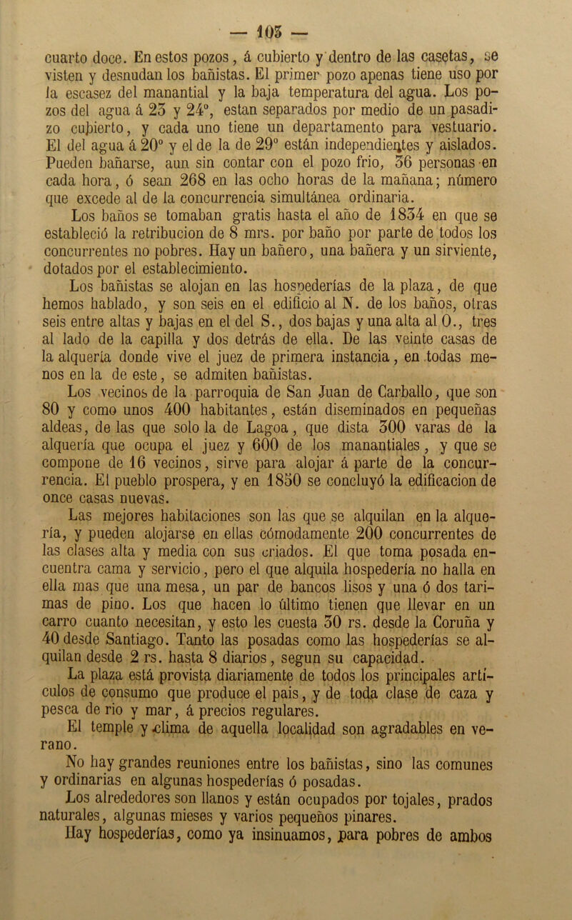 — 105 — cuarto doce. En estos pozos, á cubierto y dentro de las casetas, se visten y desnudan los bañistas. El primer pozo apenas tiene uso por ia escasez del manantial y la baja temperatura del agua. Los po- zos del agua á 25 y 24, están separados por medio de un pasadi- zo cubierto, y cada uno tiene un departamento para vestuario. El del agua á 20 y el de la de 29 están independieiites y aislados. Pueden bañarse, aun sin contar con el pozo frió, 56 personas en cada hora, ó sean 268 en las ocho horas de la mañana; número que excede al de la concurrencia simultánea ordinaria. Los baños se tomaban gratis hasta el año de 1854 en que se estableció la retribución de 8 mrs. por baño por parte de todos los concurrentes no pobres. Hay un bañero, una bañera y un sirviente, dotados por el establecimiento. Los bañistas se alojan en las hospederías de la plaza, de que hemos hablado, y son seis en el edificio al N. de los baños, otras seis entre altas y bajas en el del S., dos bajas y una alta al 0., tres al lado de la capilla y dos detrás de ella. De las veinte casas de la alquería donde vive el juez de primera instancia, en todas me- nos en la de este, se admiten bañistas. Los vecinos de la parroquia de San Juan de Carballo, que son 80 y como unos 400 habitantes, están diseminados en pequeñas aldeas, de las que solo la de Lagoa, que dista 500 varas de la alquería que ocupa el juez y 600 de los manantiales, y que se compone de 16 vecinos, sirve para alojar á parte de la concur- rencia. El pueblo prospera, y en 1850 se concluyó la edificación de once casas nuevas. Las mejores habitaciones son las que se alquilan en la alque- ría, y pueden alojarse en ellas cómodamente 200 concurrentes de las clases alta y media con sus criados. El que toma posada en- cuentra cama y servicio, pero el que alquila hospedería no halla en ella mas que una mesa, un par de bancos lisos y una ó dos tari- mas de pino. Los que hacen lo último tienen que llevar en un carro cuanto necesitan, y esto les cuesta 50 rs. desde la Goruña y 40 desde Santiago. Tanto las posadas como las hospederías se al- quilan desde 2 rs. hasta 8 diarios, según su capacidad. La plaza está provista diariamente de todos los principales artí- culos de consumo que produce el pais, y de toda clase de caza y pesca de rio y mar, á precios regulares. El temple y .clima de aquella localidad son agradables en ve- rano. No hay grandes reuniones entre los bañistas, sino las comunes y ordinarias en algunas hospederías ó posadas. Los alrededores son llanos y están ocupados por tojales, prados naturales, algunas mieses y varios pequeños pinares. Hay hospederías, como ya insinuamos, para pobres de ambos