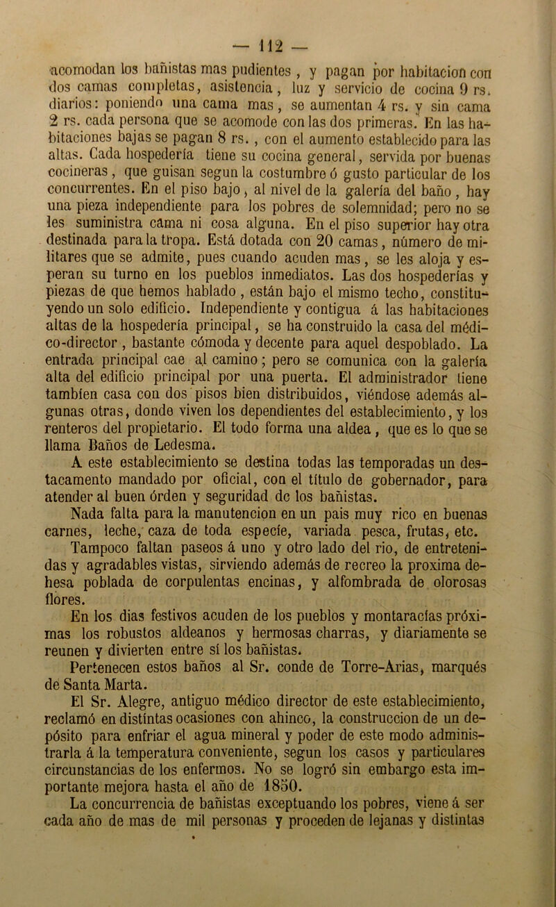 acomodan los bañistas mas pudientes, y pagan por habitación con dos camas completas, asistencia, luz y servicio de cocina 9 rs* diarios: poniendo una cama mas, se aumentan 4 rs. y sin cama 2 rs. cada persona que se acomode con las dos primeras. En las ha^ bitaciones bajas se pagan 8 rs., con el aumento establecido para las altas. Cada hospedería tiene su cocina general, servida por buenas cocineras, que guisan según la costumbre ó gusto particular de los concurrentes. En el piso bajo, al nivel de la galería del baño , hay una pieza independiente para los pobres de solemnidad; pero no se les suministra cama ni cosa alguna. En el piso superior hay otra destinada para la tropa. Está dotada con 20 camas, número de mi- litares que se admite, pues cuando acuden mas, se les aloja y es- peran su turno en los pueblos inmediatos. Las dos hospederías y piezas de que hemos hablado , están bajo el mismo techo, constitu- yendo un solo edificio. Independiente y contigua á las habitaciones altas de la hospedería principal, se ha construido la casa del médi- co-director , bastante cómoda y decente para aquel despoblado. La entrada principal cae a.l camino; pero se comunica con la galería alta del edificio principal por una puerta. El administrador tiene también casa con dos pisos bien distribuidos, viéndose además al- gunas otras, donde viven los dependientes del establecimiento, y los renteros del propietario. El todo forma una aldea, que es lo que se llama Baños de Ledesma. A este establecimiento se destina todas las temporadas un des- tacamento mandado por oficial, con el título de gobernador, para atender al buen órden y seguridad de los bañistas. Nada falta para la manutención en un pais muy rico en buenas carnes, leche,'caza de toda especie, variada pesca, frutas, etc. Tampoco faltan paseos á uno y otro lado del rio, de entreteni- das y agradables vistas, sirviendo además de recreo la próxima de- hesa poblada de corpulentas encinas, y alfombrada de olorosas flores. En los dias festivos acuden de los pueblos y montaracías próxi- mas los robustos aldeanos y hermosas charras, y diariamente se reúnen y divierten entre sí los bañistas. Pertenecen estos baños al Sr. conde de Torre-Arias, marqués de Santa Marta. El Sr. Alegre, antiguo médico director de este establecimiento, reclamó en distintas ocasiones con ahinco, la construcción de un de- pósito para enfriar el agua mineral y poder de este modo adminis- trarla á la temperatura conveniente, según los casos y particulares circunstancias de los enfermos. No se logró sin embargo esta im- portante mejora hasta el año de 1850. La concurrencia de bañistas exceptuando los pobres, viene á ser cada año de mas de mil personas y proceden de lejanas y distintas