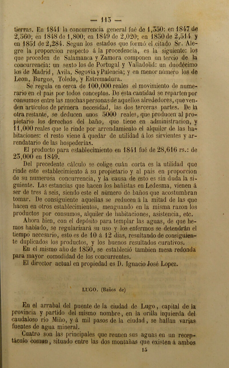 tierras. En 1841 la concurrencia general fué de 1,550: en 1847 de 2,560; en 1848 de 1,800; en 1849 de 2,020; en 1850 de 2,514 y en 1851 de 2,284. Según los estados que formó el citado Sr. Ale- gre la proporción respecto á la procedencia, es la siguiente: los que proceden de Salamanca y Zamora componen un tercio de la concurrencia: un sexto los de Portugal y Yalladolid: un duodécimo los'de Madrid, Avila, Segovia y Falencia; y en menor número los de León, Burgos, Toledo, y Estremadura. Se'regula en cerca de 100,000 reales el movimiento de nume- rario en el país por todos'conceptos. De esta cantidad se reparten por consumos entre las muchas personas de aquellos alrededores, que ven- den artículos de primera necesidad, las dos terceras partes. Déla otra restante, se deducen unos 5000 reales, que producen al pro- pietario los derechos del baño, que tiene en administración, y 11.000 reales que le rinde por arrendamiento el alquiler de las ha- bitaciones: el resto viene á quedar de utilidad (i los sirvientes y ar- rendatario de las hospederías. El producto para establecimiento en 1841 fué de 28,616 rs.: de 25.000 en 1849. Del precedente cálculo se colige cuán corta es la utilidad que rinde este establecimiento á su propietario y al pais en proporción de su numerosa concurrencia, y la causa de esto es sin duda la si- guiente. Las estancias que hacen los bañistas en Ledesma, vienen á ser de tres á seis, siendo este el número de baños que acostumbran tomar. De consiguiente aquellas se reducen á la mitad de las que hacen en otros establecimientos, menguando en la misma razón los productos por consumos, alquiler de habitaciones, asistencia, etc. Ahora bien, con el depósito para templar las aguas, de que he- mos hablado, se regularizará su uso y los enfermos se detendrán el tiempo necesario, esto es de 10 á 12 dias, resultando de consiguien- te duplicados los productos, y los buenos resultados curativos. En el mismo año de 1850, se estableció también mesa redonda para mayor comodidad de los concurrentes. El director actual en propiedad es D. Ignacio José López. LUGO. (Baños de) En el arrabal del puente de la ciudad de Lugo, capital de la provincia y partido del mismo nombre, en la orilla izquierda del caudaloso rio Miño, y á mil pasos de la ciudad, se hallan varias fuentes de agua mineral. Cuatro son las principales que reúnen sus aguas en un recep- táculo común, situado entre las dos montañas que existen á ambos 15