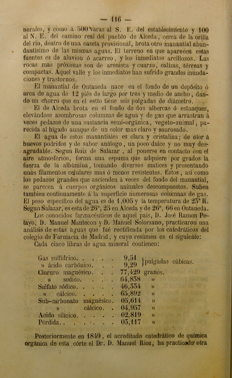 — 110 nerales, y como .á oOO Varas al S. lí. del establecimienlo y 100 al N. E. del camino real del pueblo de Alceda, cerca de la orilla del rio, dentro de una caseta provisional, brota otro manantial abun- dantísimo de las mismas aguas. El terreno en que aparecen estas fuentes es de aluvión ó acarreo, y los inmediatos arcillosos. Las rocas mas próximas son de arenisca y cuarzo, calizas, térreas y compactas. Aquel valle y los inmediatos han sufrido grandes inunda- ciones y trastornos. El manantial de Ontaneda nace en el fondo de un depósito ó arca de agua de 12 piés de largo por tres y medio de ancho, dan- do un chorro que en el estío tiene seis pulgadas de diámetro. El de Alceda brota en el fondo de dos alboreas ó estanques, elevándose asombrosas columnas de agua y de gas que arrastran á veces pedazos de una sustancia semi-orgánica, vegeto-animal, pa- recida al hígado aunque de un color mas claro y sonrosado. lili agua de estos manantiales es clara y cristalina; de olor á huevos podridos y de sabor análogo , un poco dulce y no muy des- agradable. Según Ruiz de Salazar , al ponerse en contacto con el aire atmosférico, forma una espuma que adquiere por grados la fuerza de la albúmina, tomando diversos matices y presentando unos filamentos celulares mas ó menos resistentes. Estos , asi como ios pedazos grandes que ascienden á veces del fondo del manantial, se parecen á cuerpos orgánicos animales descompuestos. Suben también continuamente á la superficie numerosas columnas de gas. El peso específico del agua es de 1,005 y la temperatura de 25 R. Según Salazar, es esta de 26“, 25 en Alceda y de 26“, 66 en Ontaneda. Los conocidos farmacéuticos de aquel pais, D. José Ramón Pe- layo, D. Manuel Mantecón y D. Manuel Solorzano, practicaron una análisis de estas aguas que fué rectificada por los catedráticos del colegio de Farmacia de Madi’id, y cuyo resúmen es el siguiente: Cada cinco libras de agua mineral contienen: Gas sulfídrico » ácido carbónico. . . Cloruro magnésico. . . )) sodico. . . Sulfato sódico. . . . . u calcico. • • . • Sub-carbonato magnésico. » cálcico. . Acido silícico Pérdida 9,51 q 9q 77,429 64,858 46,554 65,892 05,614 04,957 02,819 05,117 j pulgadas cúbicas. granos. » » )) )) » )) )) Posteriormente en 1849, el acreditado catedrático de química orgánica de esta córte el Dr. D. Manuel Rioz, ha practicado* otra