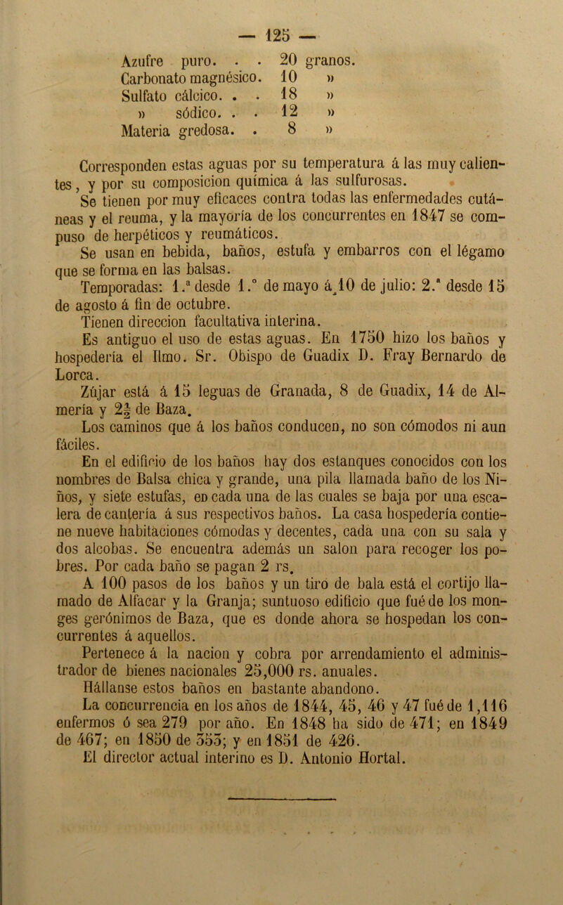 Azufre puro. . . Carbonato magnésico. Sulfato cálcico. . » sódico. . . Materia gredosa. . 20 granos. 10 » 18 » 12 )) 8 » Corresponden estas aguas por su temperatura á las muy calien- tes , y por su composición química á las sulfurosas. Se tienen por muy eficaces contra todas las enfermedades cutá- neas y el reuma, y la mayoría de los concurrentes en 1847 se com- puso de herpéticos y reumáticos. Se usan en bebida, baños, estufa y embarros con el légamo que se forma en las balsas. Temporadas; L“ desde l.° de mayo á^lO de julio: 2.“ desde 15 de agosto á fin de octubre. tienen dirección facultativa interina. Es antiguo el uso de estas aguas. En 1750 hizo los baños y hospedería el limo. Sr. Obispo de Guadix D. Fray Bernardo de Lorca. Zújar está á 15 leguas de Granada, 8 de Guadix, 14 de Al- mería y 2| de Baza. Los caminos que á los baños conducen, no son cómodos ni aun fáciles. En el edificio de los baños hay dos estanques conocidos con los nombres de Balsa chica y grande, una pila llamada baño de los Ni- ños, y siete estufas, en cada una de las cuales se baja por una esca- lera de cantería á sus respectivos baños. La casa hospedería contie- ne nueve habitaciones cómodas y decentes, cada una con su sala y dos alcobas. Se encuentra además un salón para recoger los po- bres. Por cada baño se pagan 2 rs. A 100 pasos de los baños y un tiro de bala está el cortijo lla- mado de Alfacar y la Granja; suntuoso edificio que fuéde los mon- gos gerónimos de Baza, que es donde ahora se hospedan los con- currentes á aquellos. Pertenece á la nación y cohra por arrendamiento el adminis- trador de bienes nacionales 25,000 rs. anuales. Hállanse estos baños en bastante abandono. La concurrencia en los años de 1844, 45, 46 y 47 fuéde 1,116 enfermos ó sea 279 por año. En 1848 ha sido de 471; en 1849 de 467; en 1850 de 555; y en 1851 de 426. El director actual interino es D. Antonio Hortal.