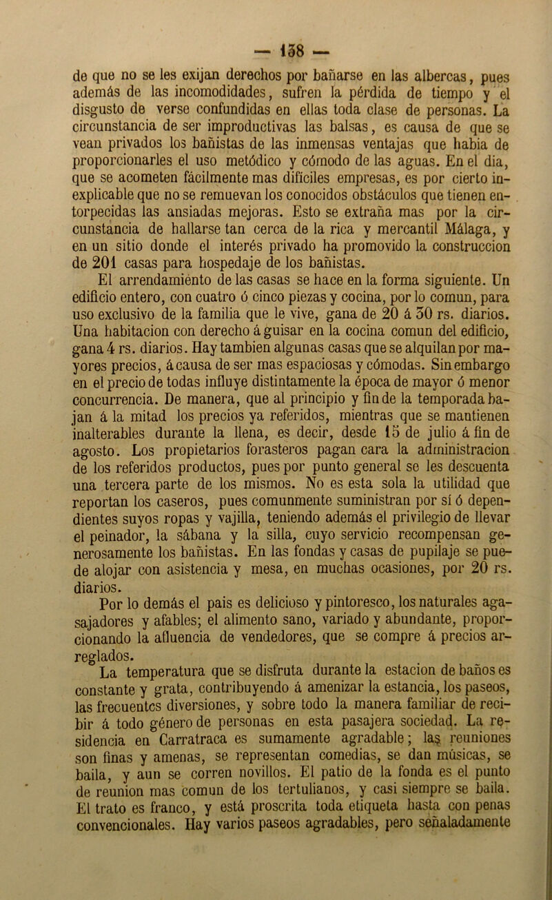 de que no se les exijan derechos por bañarse en las albercas, pues además de las incomodidades, sufren la pérdida de tiempo y el disgusto de verse confundidas en ellas toda clase de personas. La circunstancia de ser improductivas las balsas, es causa de que se vean privados los bañistas de las inmensas ventajas que habia de proporcionarles el uso metódico y cómodo de las aguas. En el dia, que se acometen fácilmente mas difíciles empresas, es por cierto in- explicable que no se remuevan los conocidos obstáculos que tienen en- torpecidas las ansiadas mejoras. Esto se extraña mas por la cir- cunstáncia de hallarse tan cerca de la rica y mercantil Málaga, y en un sitio donde el interés privado ha promovido la construcción de 201 casas para hospedaje de los bañistas. El arrendamiento de las casas se hace en la forma siguiente. Un edificio entero, con cuatro ó cinco piezas y cocina, por lo común, para uso exclusivo de la familia que le vive, gana de 20 á 30 rs. diarios. Una habitación con derecho á guisar en la cocina común del edificio, gana 4 rs. diarios. Hay también algunas casas que se alquilan por ma- yores precios, á causa de ser mas espaciosas y cómodas. Sin embargo en el precio de todas influye distintamente la época de mayor ó menor concurrencia. De manera, que al principio y linde la temporada ba- jan á la mitad los precios ya referidos, mientras que se mantienen inalterables durante la llena, es decir, desde 15 de julio á fin de agosto. Los propietarios forasteros pagan cara la administración de los referidos productos, pues por punto general se les descuenta una tercera parte de los mismos. No es esta sola la utilidad que reportan los caseros, pues comunmente suministran por sí ó depen- dientes suyos ropas y vajilla^ teniendo además el privilegio de llevar el peinador, la sábana y la silla, cuyo servicio recompensan ge- nerosamente los bañistas. En las fondas y casas de pupilaje se pue- de alojar con asistencia y mesa, en muchas ocasiones, por 20 rs. diarios. Por lo demás el pais es delicioso y pintoresco, los naturales aga- sajadores y afables; el alimento sano, variado y abundante, propor- cionando la afluencia de vendedores, que se compre á precios ar- reglados. La temperatura que se disfruta durante la estación de baños es constante y grata, contribuyendo á amenizar la estancia, los paseos, las frecuentes diversiones, y sobre todo la manera familiar de reci- bir á todo género de personas en esta pasajera sociedad. La re- sidencia en Carratraca es sumamente agradable; la$ reuniones son finas y amenas, se representan comedias, se dan músicas, se baila, y aun se corren novillos. El patio de la fonda es el punto de reunión mas común de los tertulianos, y casi siempre se baila. El trato es franco, y está proscrita toda etiqueta hasta con penas convencionales. Hay varios paseos agradables, pero señaladamente