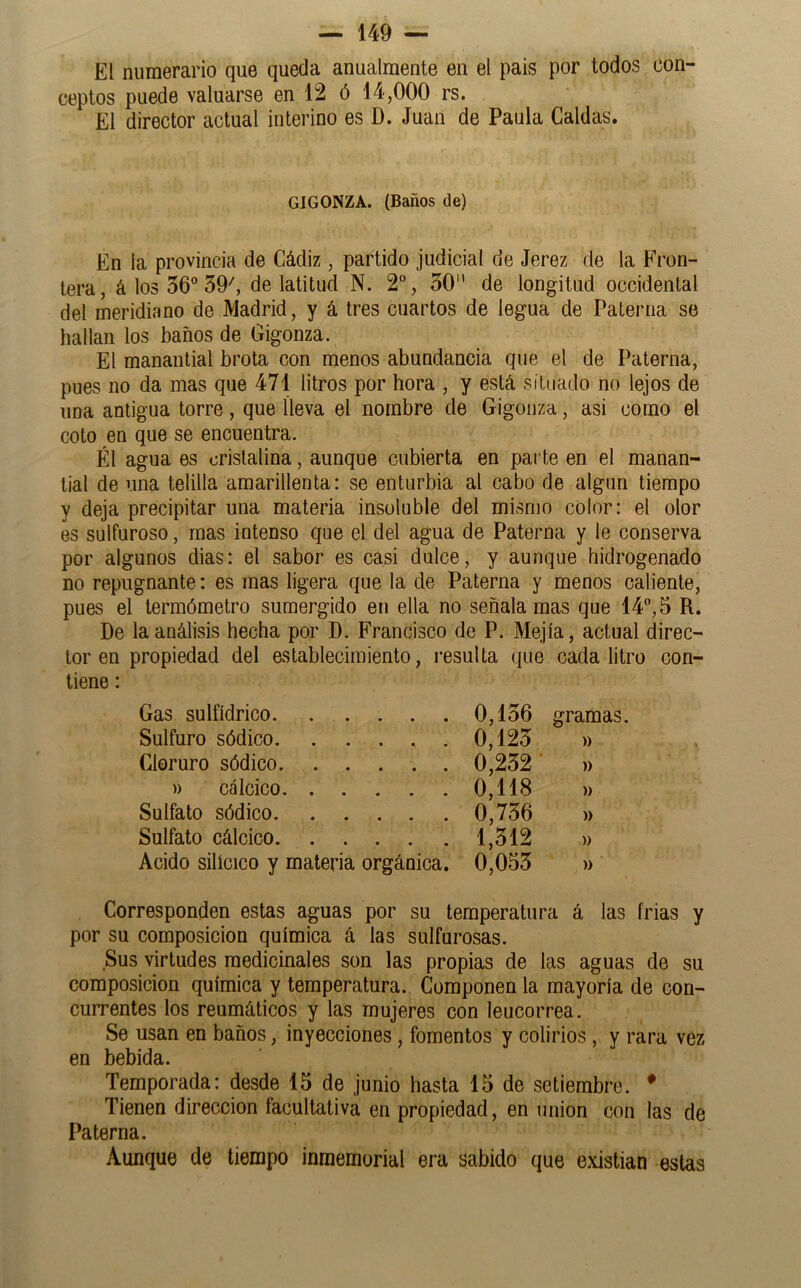 El numerario que queda anualmente en el país por todos con- ceptos puede valuarse en 12 ó 14,000 rs. El director actual interino es D. Juan de Paula Caldas. GIGONZA. (Baños de) En la provincia de Cádiz , partido judicial de Jerez de la Fron- tera, á los 56 39^ de latitud N. 2, 30 de longitud occidental del meridiano de Madrid, y á tres cuartos de legua de Paterna se hallan los baños de Gigonza. El manantial brota con menos abundancia que el de Paterna, pues no da mas que 471 litros por hora , y está situado no lejos de una antigua torre, que lleva el nombre de Gigonza, asi como el coto en que se encuentra. Él agua es cristalina, aunque cubierta en parte en el manan- tial de una telilla amarillenta: se enturbia al cabo de algún tiempo y deja precipitar una materia insoluble del mismo color: el olor es sulfuroso, mas intenso que el del agua de Paterna y le conserva por algunos dias: el sabor es casi dulce, y aunque hidrogenado no repugnante: es mas ligera que la de Paterna y menos caliente, pues el termómetro sumergido en ella no señala mas que 14, 5 R. De la análisis hecha por D. Francisco de P. Mejía, actual direc- tor en propiedad del establecimiento, resulta que cada litro con- tiene : Gas sulfídrico. . . . . Sulfuro sódico Cloruro sódico )) calcico Sulfato sódico Sulfato cálcico Acido silícico y materia orgánica. 0,136 gramas. 0,123 )) 0,232' )) 0,118 » 0,736 » 1,312 » 0,053 » Corresponden estas aguas por su temperatura á las frias y por su composición química á las sulfurosas. Sus virtudes medicinales son las propias de las aguas de su composición química y temperatura. Componen la mayoría de con- currentes los reumáticos y las mujeres con leucorrea. Se usan en baños, inyecciones , fomentos y colirios , y rara vez en bebida. Temporada: desde 15 de junio hasta 15 de setiembre. * Tienen dirección facultativa en propiedad, en unión con las de Paterna. Aunque de tiempo inmemorial era sabido que e.xistian estas