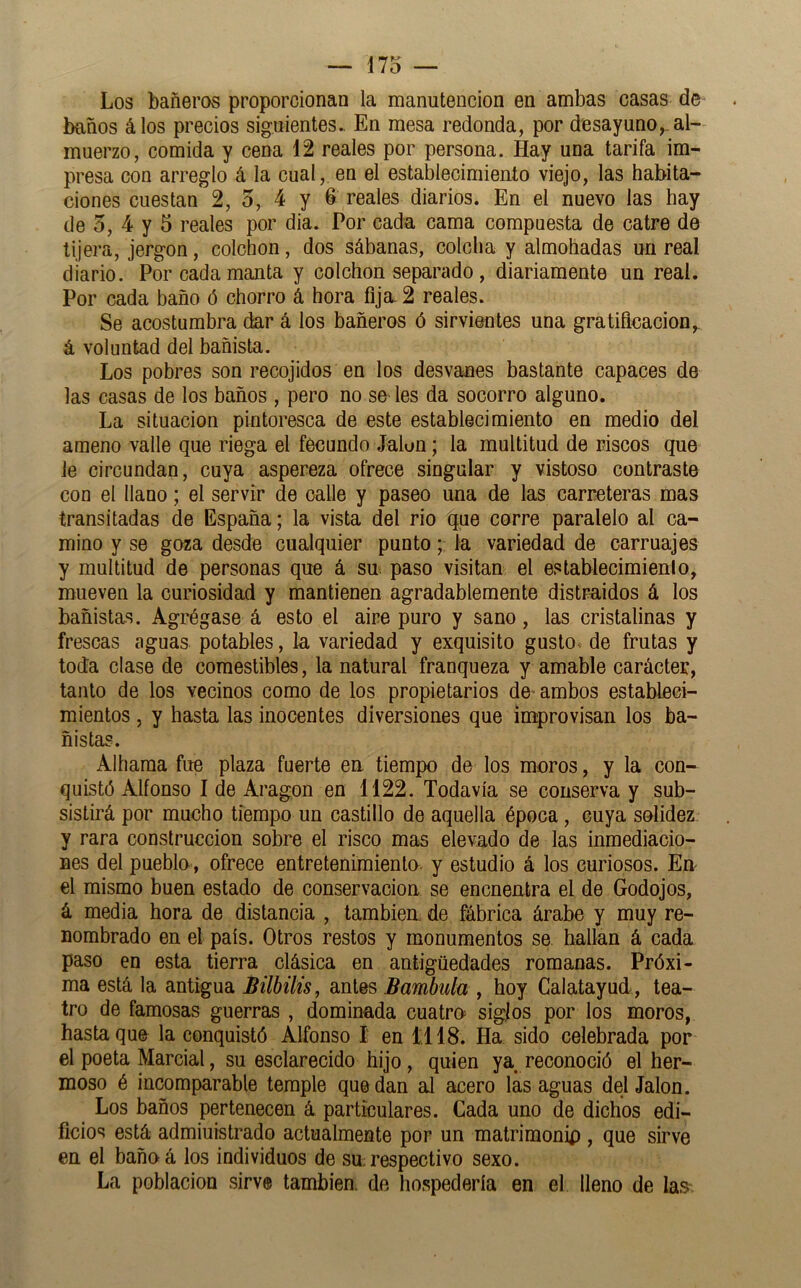 Los bañeros proporcionan la manutención en ambas casas de baños álos precios siguientes.. En mesa redonda, por desayuno,.al- muerzo, comida y cena 12 reales por persona. Hay una tarifa im- presa con arreglo á la cual, en el establecimiento viejo, las habita- ciones cuestan 2, 5, 4 y 6 reales diarios. En el nuevo las hay de 5, 4 y 5 reales por dia. Por cada cama compuesta de catre de tijera, jergón, colchón, dos sábanas, colcha y almohadas un real diario. Por cada manta y colchón separado , diariamente un real. Por cada baño ó chorro á hora fija. 2 reales. Se acostumbra dar á los bañeros ó sirvientes una gratificación, á voluntad del bañista. Los pobres son recojidos en los desvanes bastante capaces de las casas de los baños , pero no se les da socorro alguno. La situación pintoresca de este establecimiento en medio del ameno valle que riega el fecundo Jalón; la multitud de riscos que le circundan, cuya aspereza ofrece singular y vistoso contraste con el llano; el servir de calle y paseo una de las carreteras mas transitadas de España; la vista del rio que corre paralelo al ca- mino y se goza desde cualquier punto; la variedad de carruajes y multitud de personas que á su paso visitan el establecimienlo, mueven la curiosidad y mantienen agradablemente distraídos á los bañistas. Agrégase á esto el aire puro y sano, las cristalinas y frescas aguas potables, la variedad y exquisito gustOv de frutas y toda clase de comestibles, la natural franqueza y amable carácter, tanto de los vecinos como de los propietarios de ambos estableci- mientos , y hasta las inocentes diversiones que improvisan los ba- ñistas. Alharaa fue plaza fuerte en tiempo de los moros, y la con- quistó Alfonso I de Aragón en 1122. Todavía se conserva y sub- sistirá por mucho tiempo un castillo de aquella época, cuya solidez y rara construcción sobre el risco mas elevado de las inmediacio- nes del pueblo, ofrece entretenimiento, y estudio á los curiosos. En el mismo buen estado de conservación se encnenfcra el de Godojos, á media hora de distancia , también de fábrica árabe y muy re- nombrado en el país. Otros restos y monumentos se. hallan á cada paso en esta tierra clásica en antigüedades romanas. Próxi- ma está la antigua Bilhilis, antes Bambula , hoy Calatayud, tea- tro de famosas guerras , dominada cuatro siglos por los moros, hasta que la conquistó Alfonso I en 1118. Ha sido celebrada por el poeta Marcial, su esclarecido hijo, quien ya reconoció el her- moso é incomparable temple quedan al acero las aguas delJalon. Los baños pertenecen á particulares. Cada uno de dichos edi- ficios está administrado actualmente por un matriraonip , que sirve en el bañoá los individuos de su respectivo sexo. La población sirve también, de hospedería en el lleno de las-